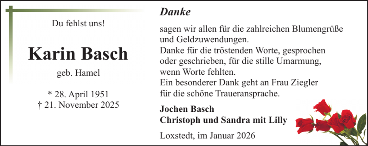 <p>Du fehlst uns!</p><p>Karin Basch<br />geb. Hamel<br />* 28. April 1951<br />† 21. November 2025</p><p>Danke<br />sagen wir allen für die zahlreichen Blumengrüße<br />und Geldzuwendungen.<br />Danke für die tröstenden Worte, gesprochen<br />oder geschrieben, für die stille Umarmung,<br />wenn Worte fehlten.<br />Ein besonderer Dank geht an Frau Ziegler<br />für die schöne Traueransprache.<br />Jochen Basch<br />Christoph und Sandra mit Lilly<br />Loxstedt, im Januar 2026</p>