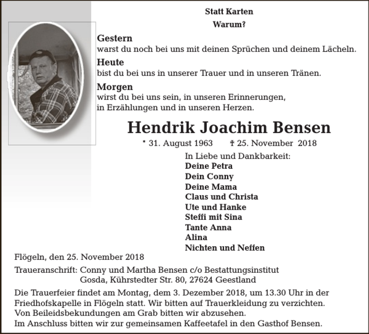 <p>Statt Karten<br />Warum?</p><p>Gestern</p><p>warst du noch bei uns mit deinen Sprüchen und deinem Lächeln.</p><p>Heute</p><p>bist du bei uns in unserer Trauer und in unseren Tränen.</p><p>Morgen</p><p>wirst du bei uns sein, in unseren Erinnerungen,<br />in Erzählungen und in unseren Herzen.</p><p>Hendrik Joachim Bensen<br />* 31. August 1963</p><p>Flögeln, den 25. November 2018</p><p>† 25. November 2018</p><p>In Liebe und Dankbarkeit:<br />Deine Petra<br />Dein Conny<br />Deine Mama<br />Claus und Christa<br />Ute und Hanke<br />Steffi mit Sina<br />Tante Anna<br />Alina<br />Nichten und Neffen</p><p>Traueranschrift: Conny und Martha Bensen c/o Bestattungsinstitut<br />Gosda, Kührstedter Str. 80, 27624 Geestland<br />Die Trauerfeier findet am Montag, dem 3. Dezember 2018, um 13.30 Uhr in der<br />Friedhofskapelle in Flögeln statt. Wir bitten auf Trauerkleidung zu verzichten.<br />Von Beileidsbekundungen am Grab bitten wir abzusehen.<br />Im Anschluss bitten wir zur gemeinsamen Kaffeetafel in den Gasthof Bensen.</p>