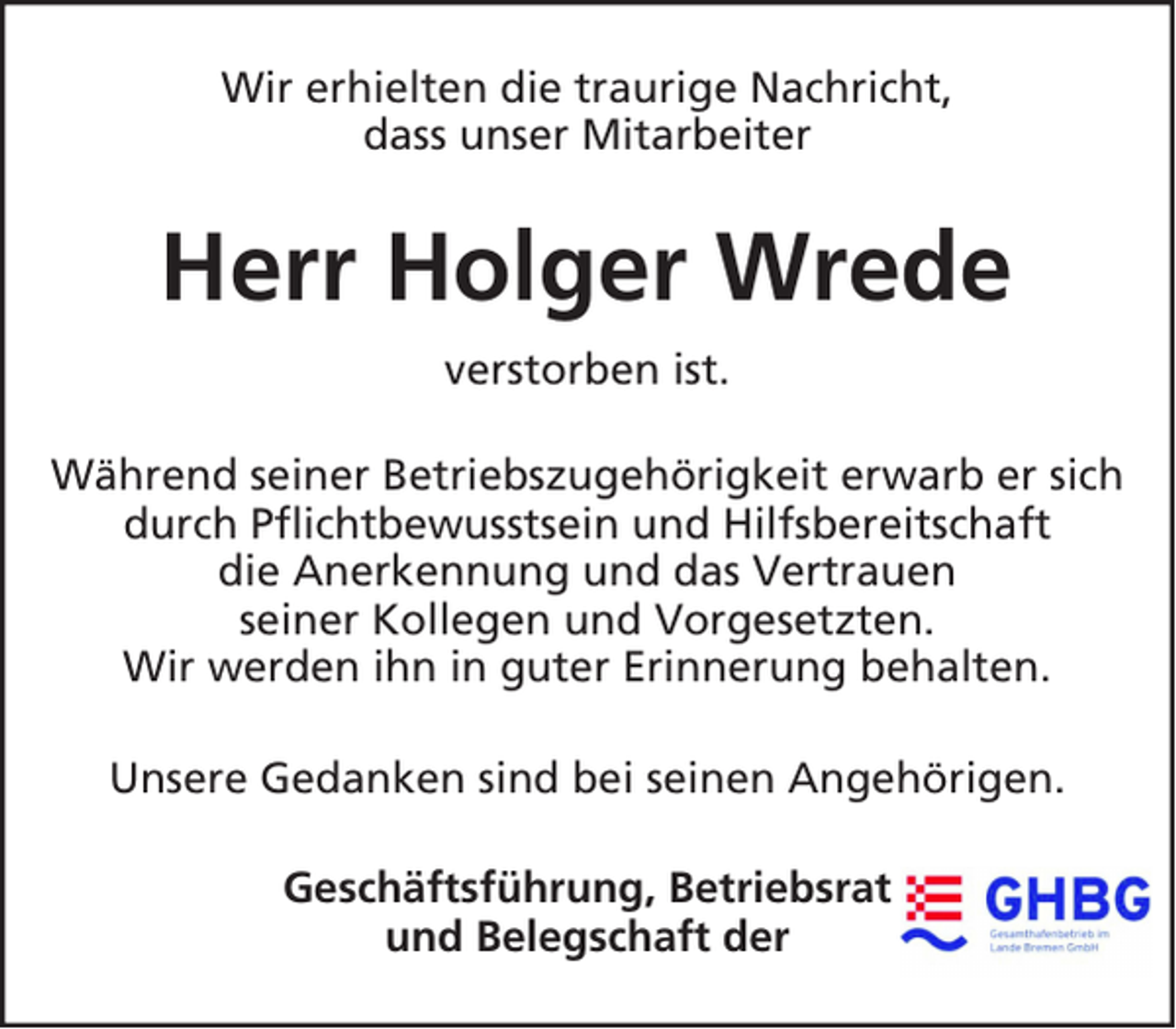 <p>Wir erhielten die traurige Nachricht,<br />dass unser Mitarbeiter</p><p>Herr Holger Wrede<br />verstorben ist.<br />Während seiner Betriebszugehörigkeit erwarb er sich<br />durch Pflichtbewusstsein und Hilfsbereitschaft<br />die Anerkennung und das Vertrauen<br />seiner Kollegen und Vorgesetzten.<br />Wir werden ihn in guter Erinnerung behalten.<br />Unsere Gedanken sind bei seinen Angehörigen.<br />Geschäftsführung, Betriebsrat<br />und Belegschaft der</p>