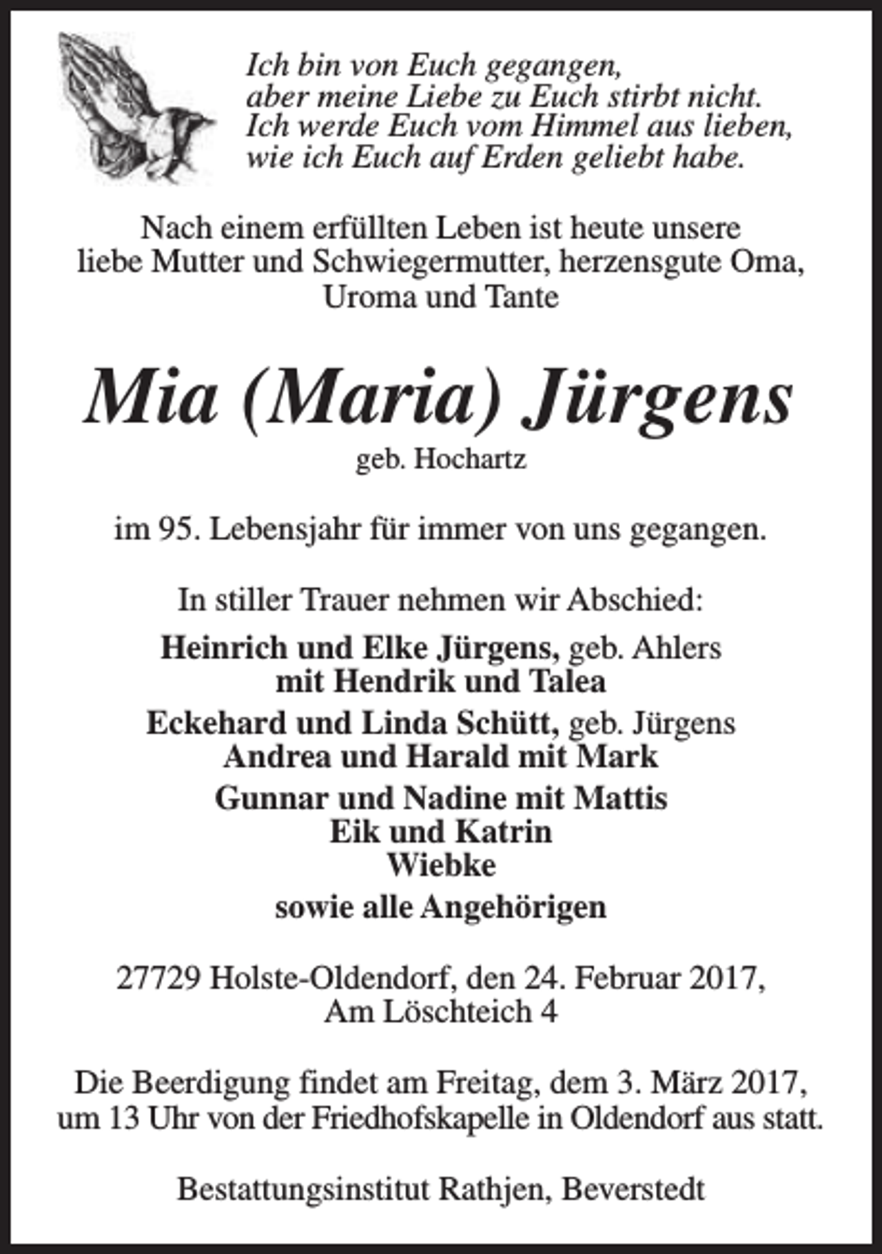 <p>Ich bin von Euch gegangen,<br />aber meine Liebe zu Euch stirbt nicht.<br />Ich werde Euch vom Himmel aus lieben,<br />wie ich Euch auf Erden geliebt habe.<br />Nach einem erfüllten Leben ist heute unsere<br />liebe Mutter und Schwiegermutter, herzensgute Oma,<br />Uroma und Tante</p><p>Mia (Maria) Jürgens<br />geb. Hochartz</p><p>im 95. Lebensjahr für immer von uns gegangen.<br />In stiller Trauer nehmen wir Abschied:<br />Heinrich und Elke Jürgens, geb. Ahlers<br />mit Hendrik und Talea<br />Eckehard und Linda Schütt, geb. Jürgens<br />Andrea und Harald mit Mark<br />Gunnar und Nadine mit Mattis<br />Eik und Katrin<br />Wiebke<br />sowie alle Angehörigen<br />27729 Holste-Oldendorf, den 24. Februar 2017,<br />Am Löschteich 4<br />Die Beerdigung findet am Freitag, dem 3. März 2017,<br />um 13 Uhr von der Friedhofskapelle in Oldendorf aus statt.<br />Bestattungsinstitut Rathjen, Beverstedt</p>