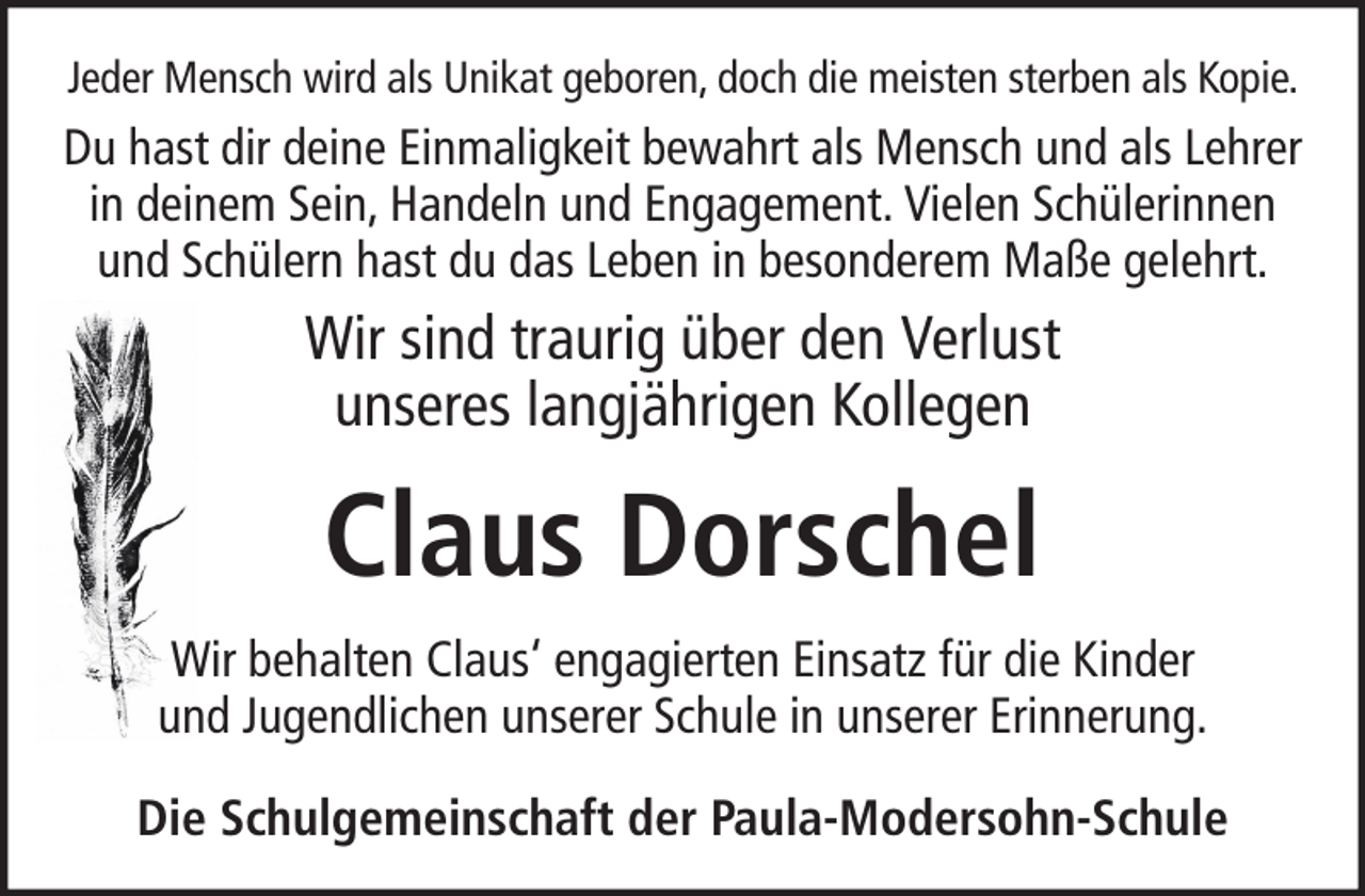 <p>Jeder Mensch wird als Unikat geboren, doch die meisten sterben als Kopie.</p><p>Du hast dir deine Einmaligkeit bewahrt als Mensch und als Lehrer<br />in deinem Sein, Handeln und Engagement. Vielen Schülerinnen<br />und Schülern hast du das Leben in besonderem Maße gelehrt.</p><p>Wir sind traurig über den Verlust<br />unseres langjährigen Kollegen</p><p>Claus Dorschel<br />Wir behalten Claus‘ engagierten Einsatz für die Kinder<br />und Jugendlichen unserer Schule in unserer Erinnerung.<br />Die Schulgemeinschaft der Paula-Modersohn-Schule</p>