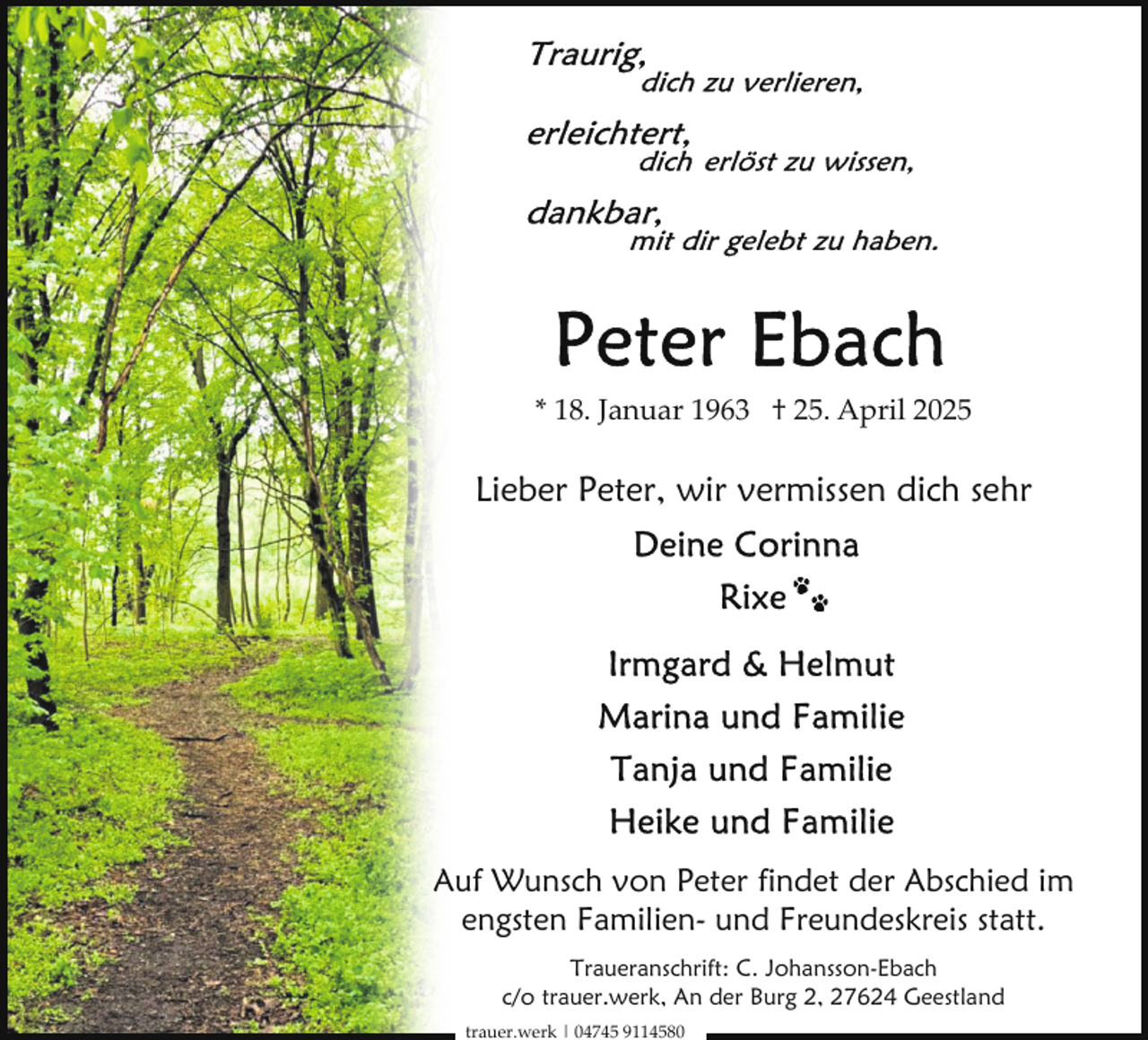<p>* 18. Januar 1963 † 25. April 2025</p>
<p>Lieber Peter, wir vermissen dich sehr</p>
<p>Auf Wunsch von Peter findet der Abschied im<br />engsten Familien- und Freundeskreis statt.<br />Traueranschrift: C. Johansson-Ebach<br />c/o trauer.werk, An der Burg 2, 27624 Geestland<br />trauer.werk | 04745 9114580</p>