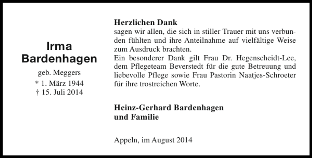<p>Herzlichen Dank</p><p>Irma<br />Bardenhagen<br />geb. Meggers<br />* 1. März 1944<br />† 15. Juli 2014</p><p>sagen wir allen, die sich in stiller Trauer mit uns verbunden fühlten und ihre Anteilnahme auf vielfältige Weise<br />zum Ausdruck brachten.<br />Ein besonderer Dank gilt Frau Dr. Hegenscheidt-Lee,<br />dem Pflegeteam Beverstedt für die gute Betreuung und<br />liebevolle Pflege sowie Frau Pastorin Naatjes-Schroeter<br />für ihre trostreichen Worte.</p><p>Heinz-Gerhard Bardenhagen<br />und Familie<br />Appeln, im August 2014</p>
