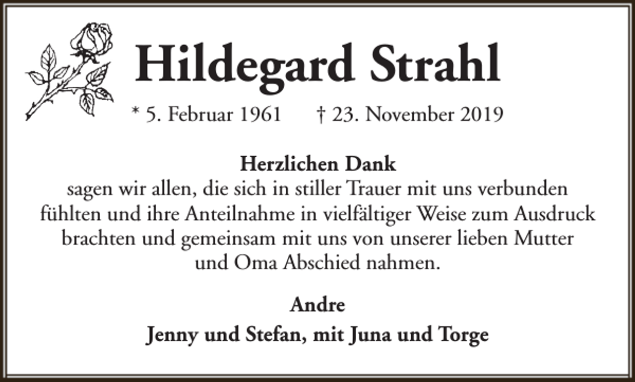 <p>Hildegard Strahl<br />* 5. Februar 1961</p><p>† 23. November 2019</p><p>Herzlichen Dank<br />sagen wir allen, die sich in stiller Trauer mit uns verbunden<br />fühlten und ihre Anteilnahme in vielfältiger Weise zum Ausdruck<br />brachten und gemeinsam mit uns von unserer lieben Mutter<br />und Oma Abschied nahmen.<br />Andre<br />Jenny und Stefan, mit Juna und Torge</p>