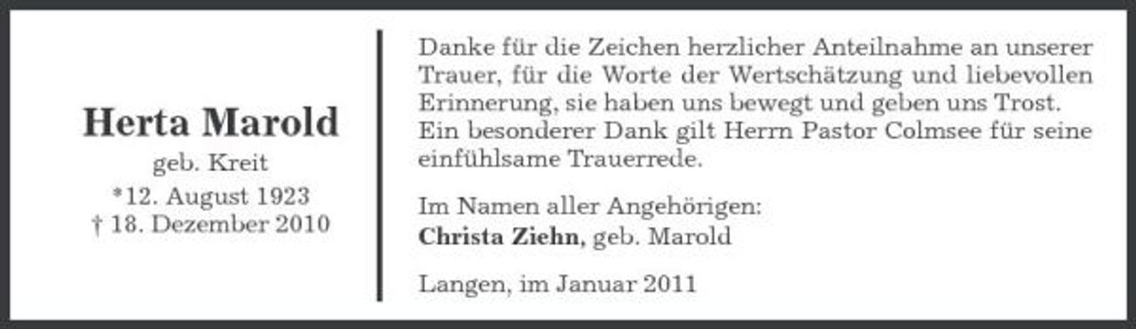 <p>Herta Marold<br />geb. Kreit *12. August 1923 † 18. Dezember 2010</p><p>Danke für die Zeichen herzlicher Anteilnahme an unserer Trauer, für die Worte der Wertschätzung und liebevollen Erinnerung, sie haben uns bewegt und geben uns Trost. Ein besonderer Dank gilt Herrn Pastor Colmsee für seine einfühlsame Trauerrede. Im Namen aller Angehörigen: Christa Ziehn, geb. Marold Langen, im Januar 2011</p>