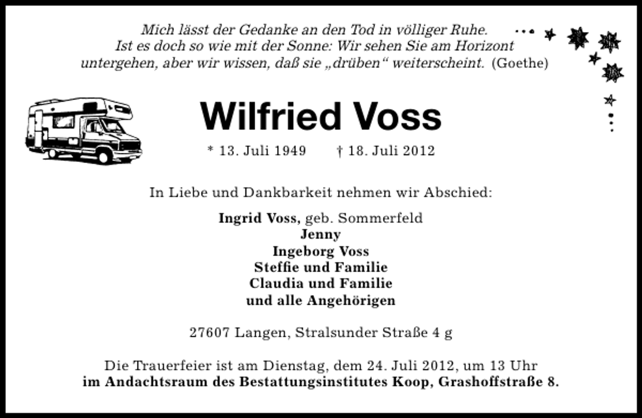 <p>Mich lässt der Gedanke an den Tod in völliger Ruhe.<br />Ist es doch so wie mit der Sonne: Wir sehen Sie am Horizont<br />untergehen, aber wir wissen, daß sie „drüben“ weiterscheint. (Goethe)</p>
<p>Wilfried Voss<br />* 13. Juli 1949</p>
<p>† 18. Juli 2012</p>
<p>In Liebe und Dankbarkeit nehmen wir Abschied:<br />Ingrid Voss, geb. Sommerfeld<br />Jenny<br />Ingeborg Voss<br />Stefﬁe und Familie<br />Claudia und Familie<br />und alle Angehörigen<br />27607 Langen, Stralsunder Straße 4 g<br />Die Trauerfeier ist am Dienstag, dem 24. Juli 2012, um 13 Uhr<br />im Andachtsraum des Bestattungsinstitutes Koop, Grashoffstraße 8.</p>