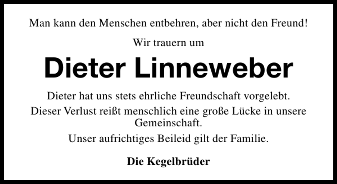 <p>Man kann den Menschen entbehren, aber nicht den Freund!<br />Wir trauern um</p><p>Dieter Linneweber<br />Dieter hat uns stets ehrliche Freundschaft vorgelebt.<br />Dieser Verlust reißt menschlich eine große Lücke in unsere<br />Gemeinschaft.<br />Unser aufrichtiges Beileid gilt der Familie.<br />Die Kegelbrüder</p>