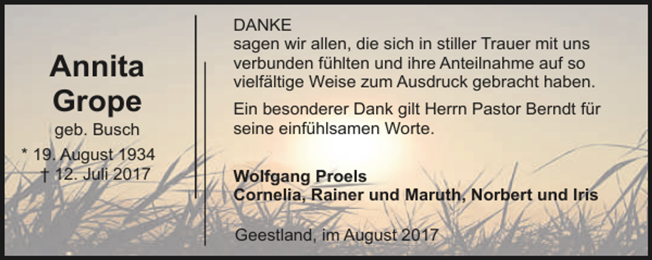 <p>Annita<br />Grope</p><p>geb. Busch<br />* 19. August 1934<br />† 12. Juli 2017</p><p>DANKE<br />sagen wir allen, die sich in stiller Trauer mit uns<br />verbunden fühlten und ihre Anteilnahme auf so<br />vielfältige Weise zum Ausdruck gebracht haben.<br />Ein besonderer Dank gilt Herrn Pastor Berndt für<br />seine einfühlsamen Worte.<br />Wolfgang Proels<br />Cornelia, Rainer und Maruth, Norbert und Iris<br />Geestland, im August 2017</p>
