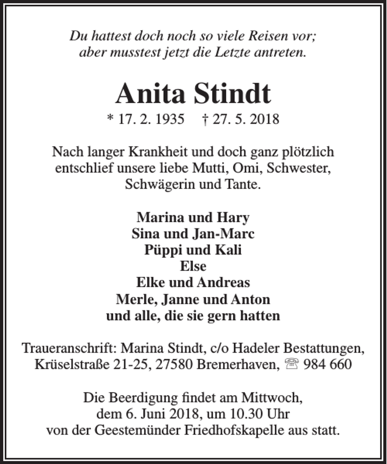 <p>Du hattest doch noch so viele Reisen vor;<br />aber musstest jetzt die Letzte antreten.</p><p>Anita Stindt</p><p>* 17. 2. 1935</p><p>† 27. 5. 2018</p><p>Nach langer Krankheit und doch ganz plötzlich<br />entschlief unsere liebe Mutti, Omi, Schwester,<br />Schwägerin und Tante.<br />Marina und Hary<br />Sina und Jan-Marc<br />Püppi und Kali<br />Else<br />Elke und Andreas<br />Merle, Janne und Anton<br />und alle, die sie gern hatten<br />Traueranschrift: Marina Stindt, c/o Hadeler Bestattungen,<br />Krüselstraße 21-25, 27580 Bremerhaven,  984 660<br />Die Beerdigung findet am Mittwoch,<br />dem 6. Juni 2018, um 10.30 Uhr<br />von der Geestemünder Friedhofskapelle aus statt.</p>
