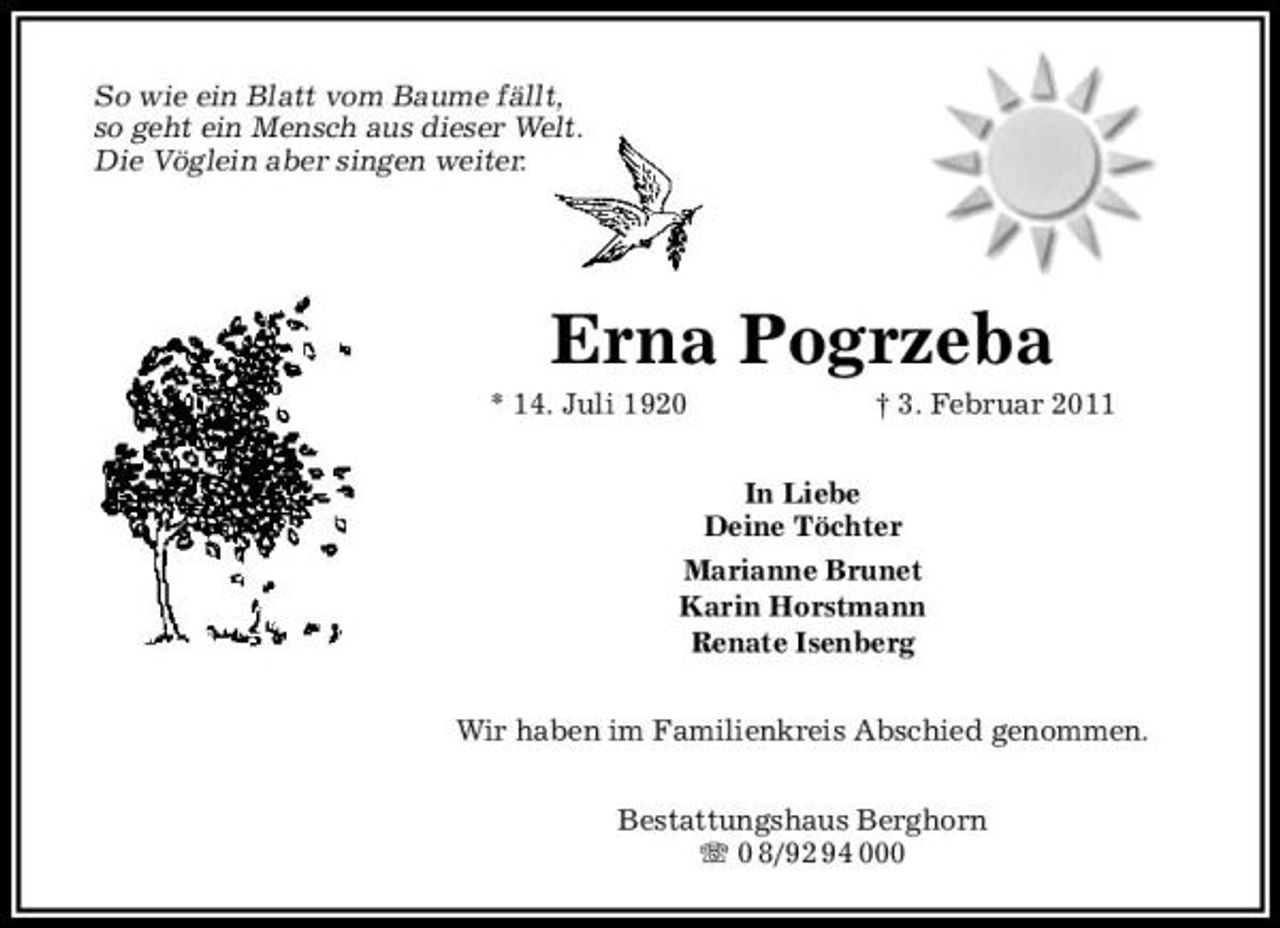 <p>So wie ein Blatt vom Baume fällt, so geht ein Mensch aus dieser Welt. Die Vöglein aber singen weiter.</p><p>Erna Pogrzeba<br />* 14. Juli 1920 † 3. Februar 2011 In Liebe Deine Töchter Marianne Brunet Karin Horstmann Renate Isenberg Wir haben im Familienkreis Abschied genommen. Bestattungshaus Berghorn 0 8/92 94 000</p>