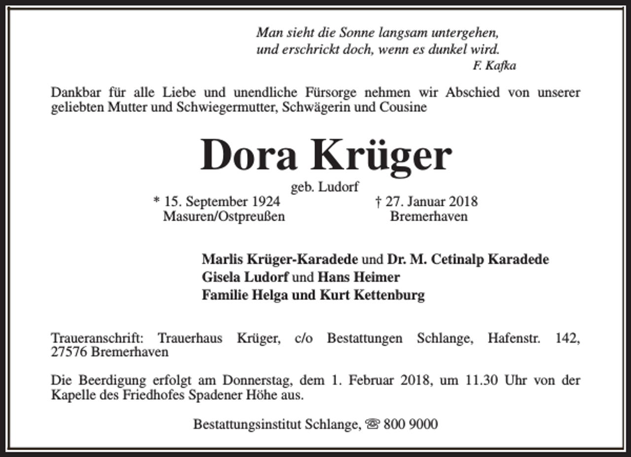 <p>Man sieht die Sonne langsam untergehen,<br />und erschrickt doch, wenn es dunkel wird.</p><p>F. Kafka</p><p>Dankbar für alle Liebe und unendliche Fürsorge nehmen wir Abschied von unserer<br />geliebten Mutter und Schwiegermutter, Schwägerin und Cousine</p><p>Dora Krüger<br />* 15. September 1924<br />Masuren/Ostpreußen</p><p>geb. Ludorf</p><p>† 27. Januar 2018<br />Bremerhaven</p><p>Marlis Krüger-Karadede und Dr. M. Cetinalp Karadede<br />Gisela Ludorf und Hans Heimer<br />Familie Helga und Kurt Kettenburg<br />Traueranschrift: Trauerhaus Krüger, c/o Bestattungen Schlange, Hafenstr. 142,<br />27576 Bremerhaven<br />Die Beerdigung erfolgt am Donnerstag, dem 1. Februar 2018, um 11.30 Uhr von der<br />Kapelle des Friedhofes Spadener Höhe aus.<br />Bestattungsinstitut Schlange, s 800 9000</p>