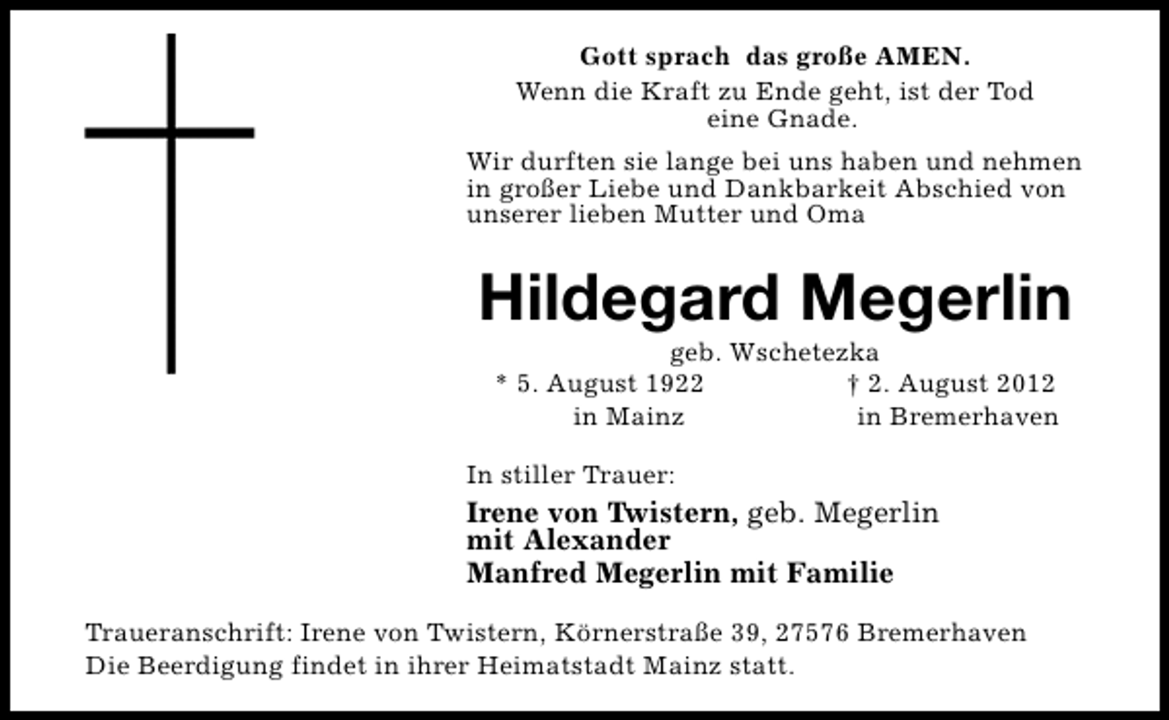 <p>Gott sprach das große AMEN.<br />Wenn die Kraft zu Ende geht, ist der Tod<br />eine Gnade.<br />Wir durften sie lange bei uns haben und nehmen<br />in großer Liebe und Dankbarkeit Abschied von<br />unserer lieben Mutter und Oma</p><p>Hildegard Megerlin<br />geb. Wschetezka<br />* 5. August 1922<br />† 2. August 2012<br />in Mainz<br />in Bremerhaven</p><p>In stiller Trauer:</p><p>Irene von Twistern, geb. Megerlin<br />mit Alexander<br />Manfred Megerlin mit Familie<br />Traueranschrift: Irene von Twistern, Körnerstraße 39, 27576 Bremerhaven<br />Die Beerdigung findet in ihrer Heimatstadt Mainz statt.</p>