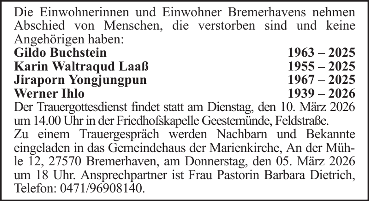 <p>Die Einwohnerinnen und Einwohner Bremerhavens nehmen<br />Abschied von Menschen, die verstorben sind und keine<br />Angehörigen haben:<br />Gildo Buchstein<br />1963 – 2025<br />Karin Waltraqud Laaß<br />1955 – 2025<br />Jiraporn Yongjungpun<br />1967 – 2025<br />Werner Ihlo<br />1939 – 2026<br />Der Trauergottesdienst findet statt am Dienstag, den 10. März 2026<br />um 14.00 Uhr in der Friedhofskapelle Geestemünde, Feldstraße.<br />Zu einem Trauergespräch werden Nachbarn und Bekannte<br />eingeladen in das Gemeindehaus der Marienkirche, An der Mühle 12, 27570 Bremerhaven, am Donnerstag, den 05. März 2026<br />um 18 Uhr. Ansprechpartner ist Frau Pastorin Barbara Dietrich,<br />Telefon: 0471/96908140.</p>