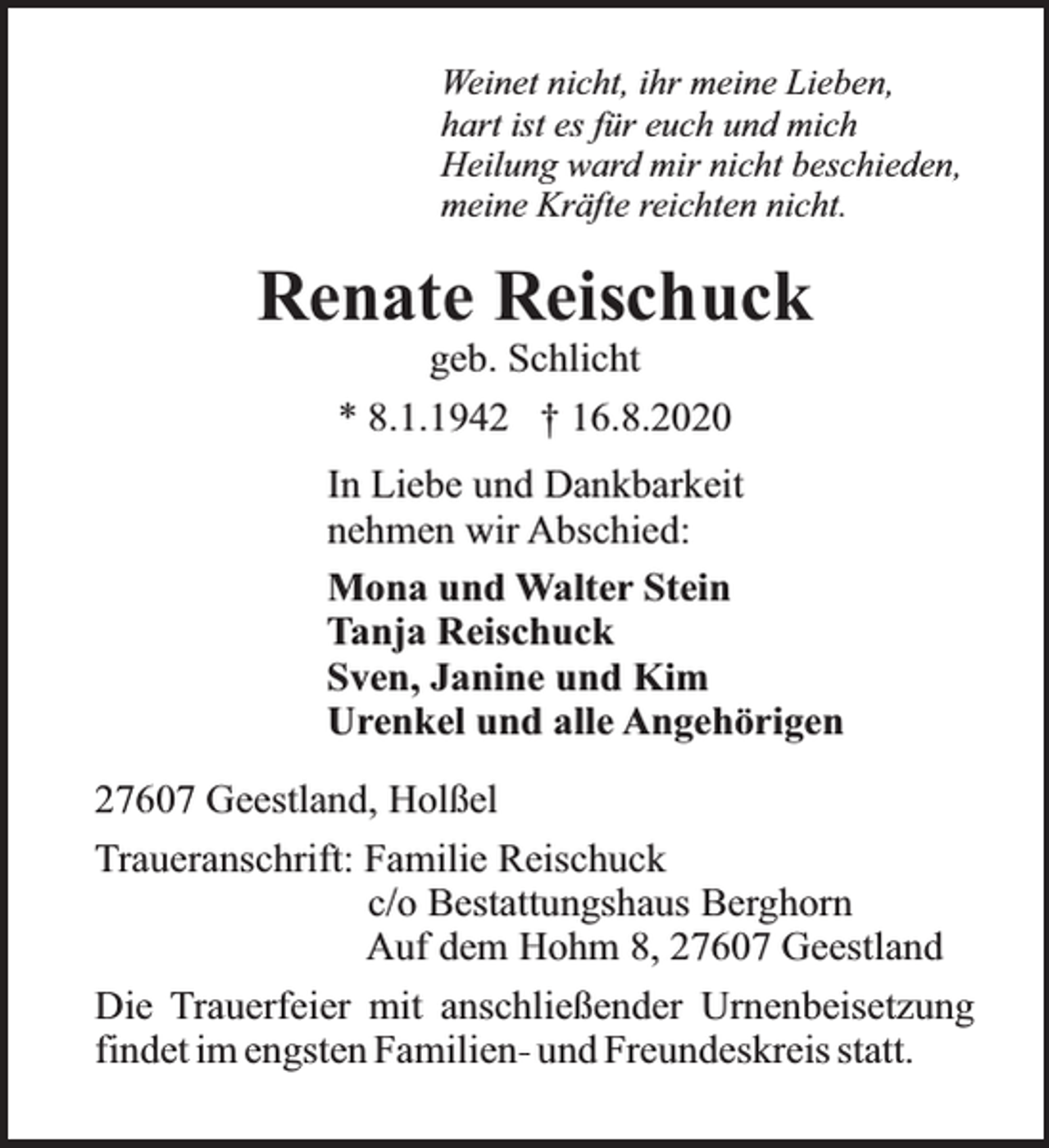 <p>Weinet nicht, ihr meine Lieben,<br />hart ist es für euch und mich<br />Heilung ward mir nicht beschieden,<br />meine Kräfte reichten nicht.</p><p>Renate Reischuck<br />geb. Schlicht<br />* 8.1.1942 † 16.8.2020</p><p>In Liebe und Dankbarkeit<br />nehmen wir Abschied:<br />Mona und Walter Stein<br />Tanja Reischuck<br />Sven, Janine und Kim<br />Urenkel und alle Angehörigen<br />27607 Geestland, Holßel<br />Traueranschrift: Familie Reischuck<br />c/o Bestattungshaus Berghorn<br />Auf dem Hohm 8, 27607 Geestland<br />Die Trauerfeier mit anschließender Urnenbeisetzung<br />findet im engsten Familien- und Freundeskreis statt.</p>
