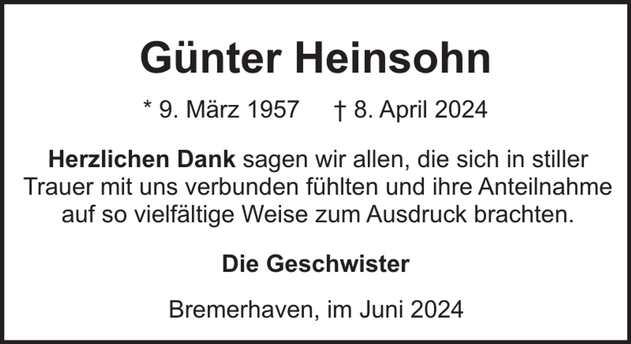 <p>Günter Heinsohn<br />* 9. März 1957</p><p>† 8. April 2024</p><p>Herzlichen Dank sagen wir allen, die sich in stiller<br />Trauer mit uns verbunden fühlten und ihre Anteilnahme<br />auf so vielfältige Weise zum Ausdruck brachten.<br />Die Geschwister<br />Bremerhaven, im Juni 2024</p>