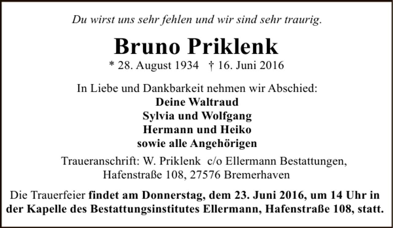 <p>Du wirst uns sehr fehlen und wir sind sehr traurig.</p><p>Bruno Priklenk</p><p>* 28. August 1934 † 16. Juni 2016<br />In Liebe und Dankbarkeit nehmen wir Abschied:<br />Deine Waltraud<br />Sylvia und Wolfgang<br />Hermann und Heiko<br />sowie alle Angehörigen<br />Traueranschrift: W. Priklenk c/o Ellermann Bestattungen,<br />Hafenstraße 108, 27576 Bremerhaven<br />Die Trauerfeier findet am Donnerstag, dem 23. Juni 2016, um 14 Uhr in<br />der Kapelle des Bestattungsinstitutes Ellermann, Hafenstraße 108, statt.</p>