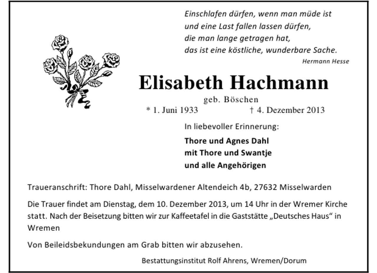 <p>Einschlafen dürfen, wenn man müde ist<br />und eine Last fallen lassen dürfen,<br />die man lange getragen hat,<br />das ist eine köstliche, wunderbare Sache.<br />Hermann Hesse</p><p>Elisabeth Hachmann<br />* 1. Juni 1933</p><p>geb. Böschen<br />† 4. Dezember 2013</p><p>In liebevoller Erinnerung:<br />Thore und Agnes Dahl<br />mit Thore und Swantje<br />und alle Angehörigen<br />Traueranschrift: Thore Dahl, Misselwardener Altendeich 4b, 27632 Misselwarden<br />Die Trauer findet am Dienstag, dem 10. Dezember 2013, um 14 Uhr in der Wremer Kirche<br />statt. Nach der Beisetzung bitten wir zur Kaffeetafel in die Gaststätte „Deutsches Haus“ in<br />Wremen<br />Von Beileidsbekundungen am Grab bitten wir abzusehen.<br />Bestattungsinstitut Rolf Ahrens, Wremen/Dorum</p>