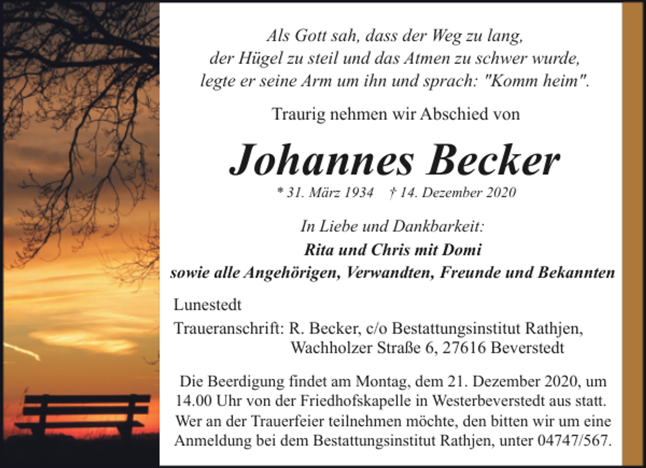 <p>Als Gott sah, dass der Weg zu lang,<br />der Hügel zu steil und das Atmen zu schwer wurde,<br />legte er seine Arm um ihn und sprach: "Komm heim".<br />Traurig nehmen wir Abschied von</p><p>Johannes Becker<br />* 31. März 1934</p><p>† 14. Dezember 2020</p><p>In Liebe und Dankbarkeit:<br />Rita und Chris mit Domi<br />sowie alle Angehörigen, Verwandten, Freunde und Bekannten<br />Lunestedt<br />Traueranschrift: R. Becker, c/o Bestattungsinstitut Rathjen,<br />Wachholzer Straße 6, 27616 Beverstedt<br />Die Beerdigung findet am Montag, dem 21. Dezember 2020, um<br />14.00 Uhr von der Friedhofskapelle in Westerbeverstedt aus statt.<br />Wer an der Trauerfeier teilnehmen möchte, den bitten wir um eine<br />Anmeldung bei dem Bestattungsinstitut Rathjen, unter 04747/567.</p>