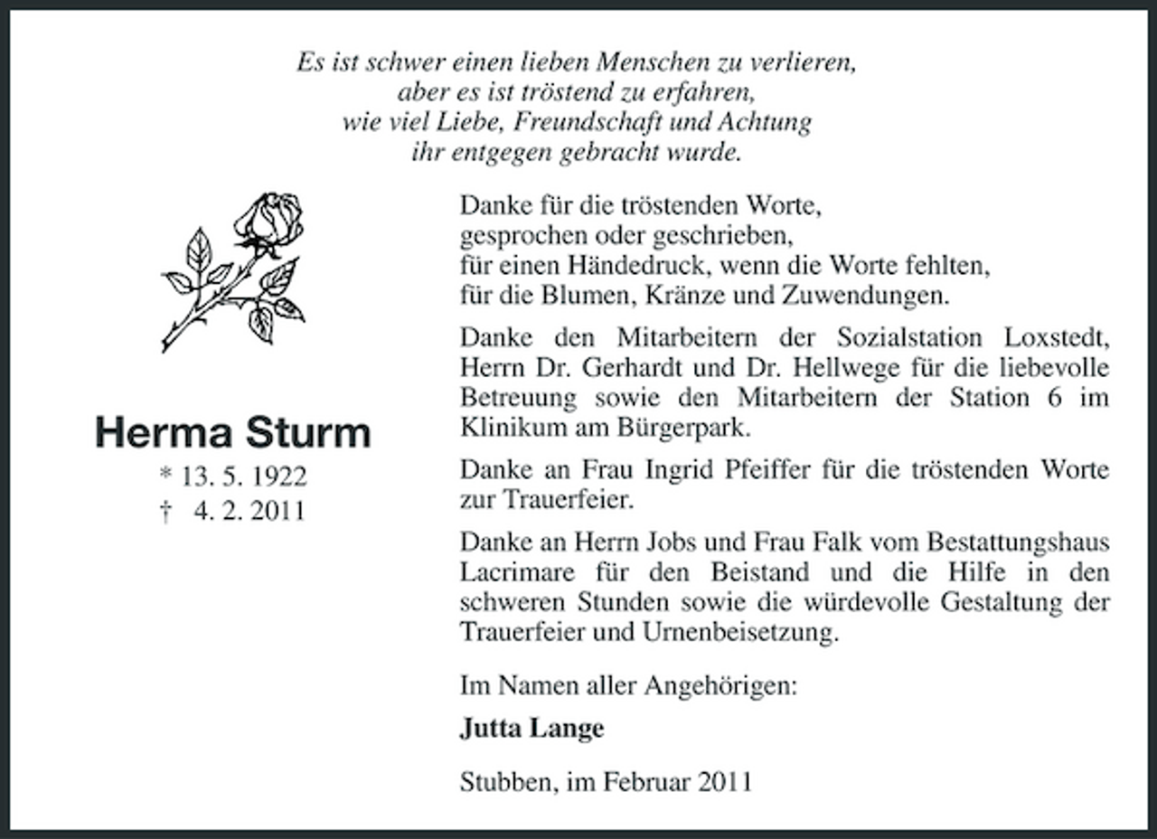 <p>Es ist schwer einen lieben Menschen zu verlieren, aber es ist tröstend zu erfahren, wie viel Liebe, Freundschaft und Achtung ihr entgegen gebracht wurde. Danke für die tröstenden Worte, gesprochen oder geschrieben, für einen Händedruck, wenn die Worte fehlten, für die Blumen, Kränze und Zuwendungen. Danke den Mitarbeitern der Sozialstation Loxstedt, Herrn Dr. Gerhardt und Dr. Hellwege für die liebevolle Betreuung sowie den Mitarbeitern der Station 6 im Klinikum am Bürgerpark. Danke an Frau Ingrid Pfeiffer für die tröstenden Worte zur Trauerfeier. Danke an Herrn Jobs und Frau Falk vom Bestattungshaus Lacrimare für den Beistand und die Hilfe in den schweren Stunden sowie die würdevolle Gestaltung der Trauerfeier und Urnenbeisetzung. Im Namen aller Angehörigen: Jutta Lange Stubben, im Februar 2011</p><p>Herma Sturm<br />* 13. 5. 1922 † 4. 2. 2011</p>