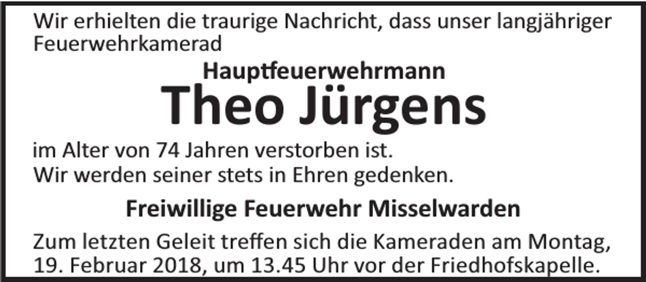 <p>Wir erhielten die traurige Nachricht, dass unser langjähriger<br />Feuerwehrkamerad</p><p>Haup euerwehrmann</p><p>Theo Jürgens</p><p>im Alter von 74 Jahren verstorben ist.<br />Wir werden seiner stets in Ehren gedenken.</p><p>Freiwillige Feuerwehr Misselwarden<br />Zum letzten Geleit treﬀen sich die Kameraden am Montag,<br />19. Februar 2018, um 13.45 Uhr vor der Friedhofskapelle.</p>