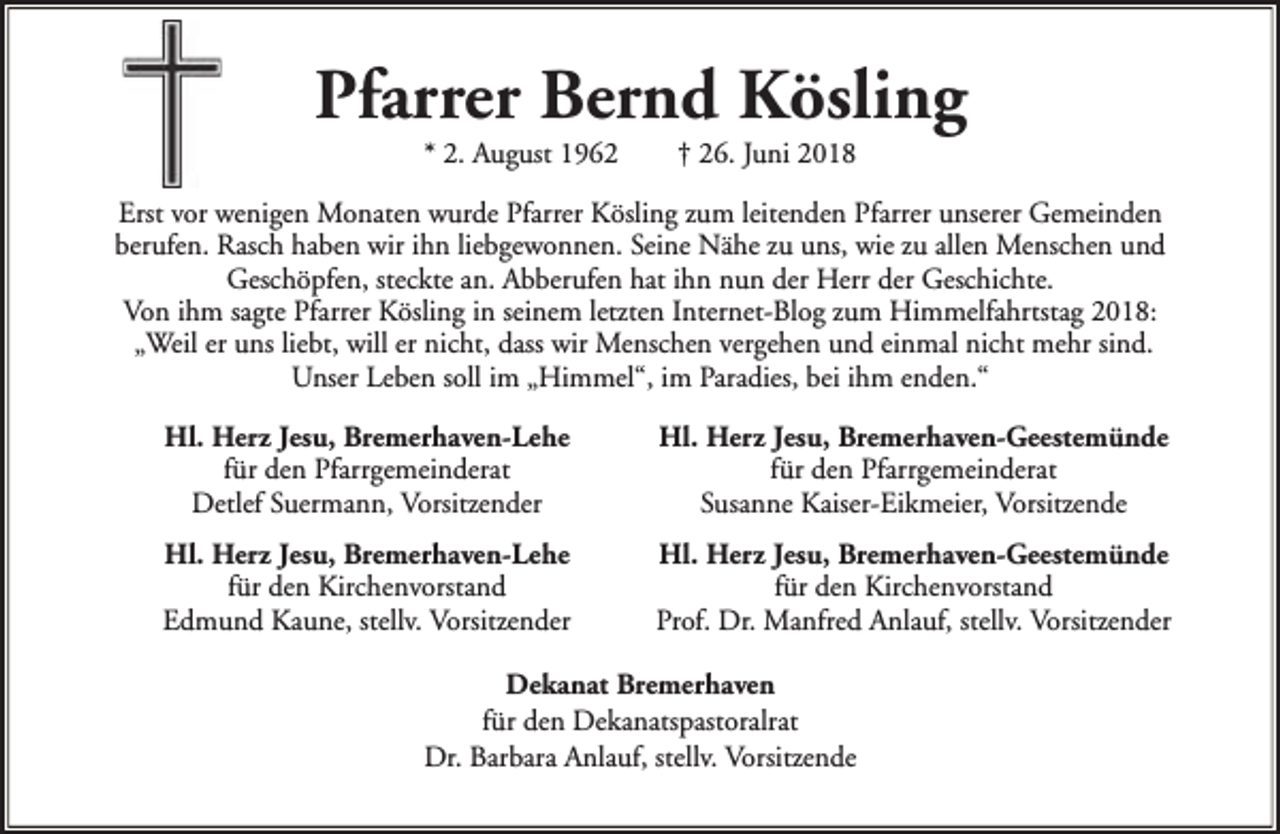 <p>Pfarrer Bernd Kösling<br />* 2. August 1962</p><p>† 26. Juni 2018</p><p>Erst vor wenigen Monaten wurde Pfarrer Kösling zum leitenden Pfarrer unserer Gemeinden<br />berufen. Rasch haben wir ihn liebgewonnen. Seine Nähe zu uns, wie zu allen Menschen und<br />Geschöpfen, steckte an. Abberufen hat ihn nun der Herr der Geschichte.<br />Von ihm sagte Pfarrer Kösling in seinem letzten Internet-Blog zum Himmelfahrtstag 2018:<br />„Weil er uns liebt, will er nicht, dass wir Menschen vergehen und einmal nicht mehr sind.<br />Unser Leben soll im „Himmel“, im Paradies, bei ihm enden.“<br />Hl. Herz Jesu, Bremerhaven-Lehe<br />für den Pfarrgemeinderat<br />Detlef Suermann, Vorsitzender</p><p>Hl. Herz Jesu, Bremerhaven-Geestemünde<br />für den Pfarrgemeinderat<br />Susanne Kaiser-Eikmeier, Vorsitzende</p><p>Hl. Herz Jesu, Bremerhaven-Lehe<br />für den Kirchenvorstand<br />Edmund Kaune, stellv. Vorsitzender</p><p>Hl. Herz Jesu, Bremerhaven-Geestemünde<br />für den Kirchenvorstand<br />Prof. Dr. Manfred Anlauf, stellv. Vorsitzender</p><p>Dekanat Bremerhaven<br />für den Dekanatspastoralrat<br />Dr. Barbara Anlauf, stellv. Vorsitzende</p>
