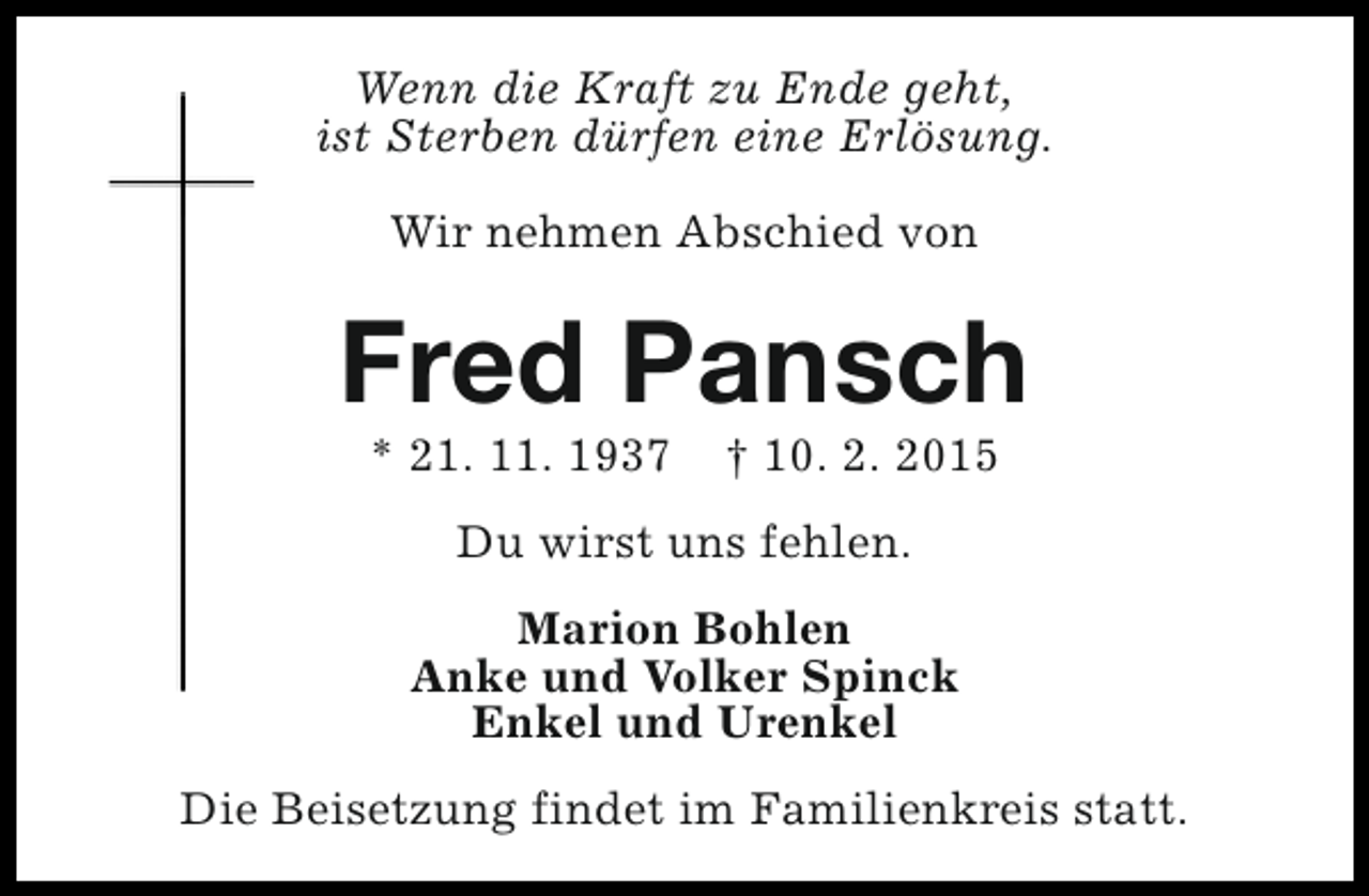 <p>Wenn die Kraft zu Ende geht,<br />ist Sterben dürfen eine Erlösung.<br />Wir nehmen Abschied von</p><p>Fred Pansch<br />* 21. 11. 1937</p><p>† 10. 2. 2015</p><p>Du wirst uns fehlen.<br />Marion Bohlen<br />Anke und Volker Spinck<br />Enkel und Urenkel<br />Die Beisetzung findet im Familienkreis statt.</p>