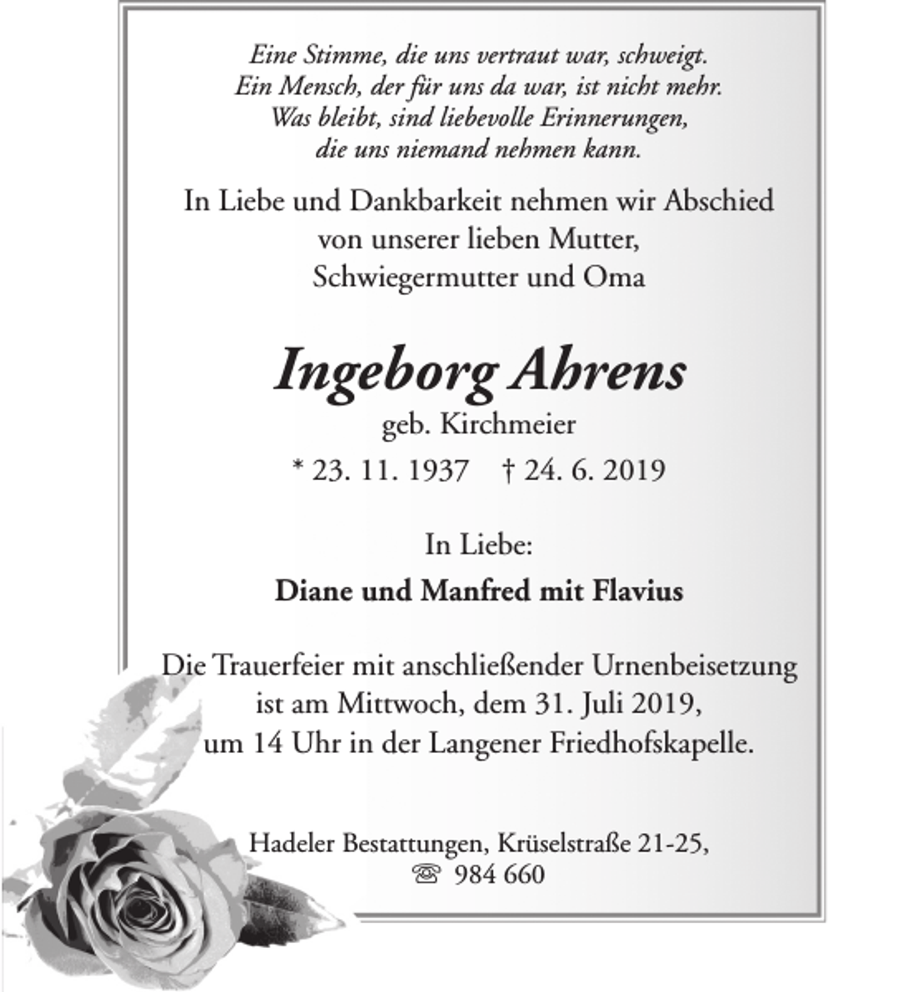 <p>Eine Stimme, die uns vertraut war, schweigt.<br />Ein Mensch, der für uns da war, ist nicht mehr.<br />Was bleibt, sind liebevolle Erinnerungen,<br />die uns niemand nehmen kann.</p>
<p>In Liebe und Dankbarkeit nehmen wir Abschied<br />von unserer lieben Mutter,<br />Schwiegermutter und Oma</p>
<p>Ingeborg Ahrens<br />geb. Kirchmeier<br />* 23. 11. 1937 † 24. 6. 2019</p>
<p>In Liebe:<br />Diane und Manfred mit Flavius<br />Die Trauerfeier mit anschließender Urnenbeisetzung<br />ist am Mittwoch, dem 31. Juli 2019,<br />um 14 Uhr in der Langener Friedhofskapelle.<br />Hadeler Bestattungen, Krüselstraße 21-25,<br />s 984 660</p>