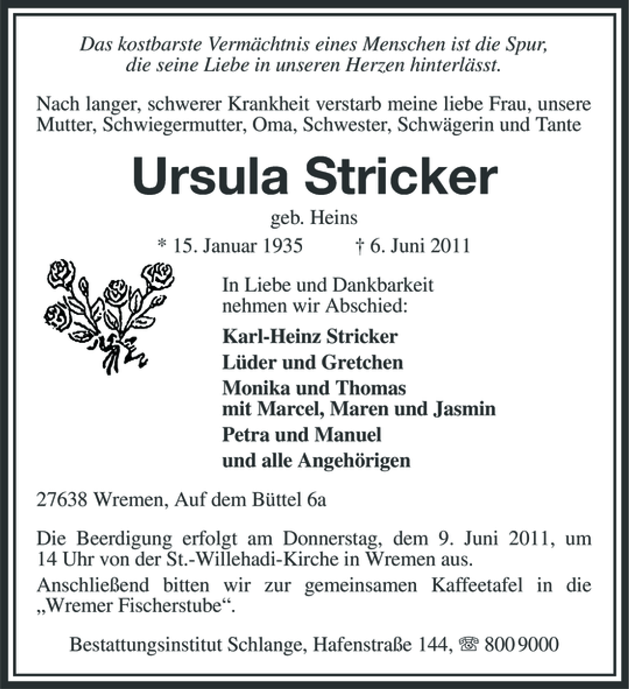 <p>Das kostbarste Vermächtnis eines Menschen ist die Spur, die seine Liebe in unseren Herzen hinterlässt. Nach langer, schwerer Krankheit verstarb meine liebe Frau, unsere Mutter, Schwiegermutter, Oma, Schwester, Schwägerin und Tante</p><p>Ursula Stricker<br />geb. Heins * 15. Januar 1935 † 6. Juni 2011 In Liebe und Dankbarkeit nehmen wir Abschied: Karl-Heinz Stricker Lüder und Gretchen Monika und Thomas mit Marcel, Maren und Jasmin Petra und Manuel und alle Angehörigen 27638 Wremen, Auf dem Büttel 6a Die Beerdigung erfolgt am Donnerstag, dem 9. Juni 2011, um 14 Uhr von der St.-Willehadi-Kirche in Wremen aus. Anschließend bitten wir zur gemeinsamen Kaffeetafel in die „Wremer Fischerstube“. Bestattungsinstitut Schlange, Hafenstraße 144, 800 9000</p>