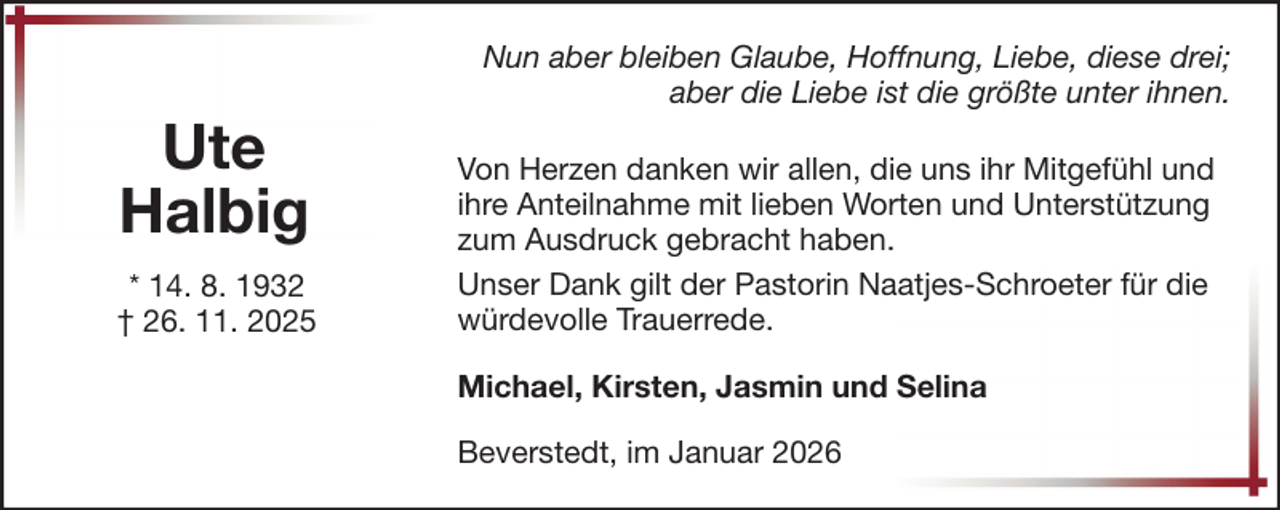 <p>Ute<br />Halbig<br />* 14. 8. 1932<br />† 26. 11. 2025</p><p>Nun aber bleiben Glaube, Hoffnung, Liebe, diese drei;<br />aber die Liebe ist die größte unter ihnen.<br />Von Herzen danken wir allen, die uns ihr Mitgefühl und<br />ihre Anteilnahme mit lieben Worten und Unterstützung<br />zum Ausdruck gebracht haben.<br />Unser Dank gilt der Pastorin Naatjes-Schroeter für die<br />würdevolle Trauerrede.<br />Michael, Kirsten, Jasmin und Selina<br />Beverstedt, im Januar 2026</p>