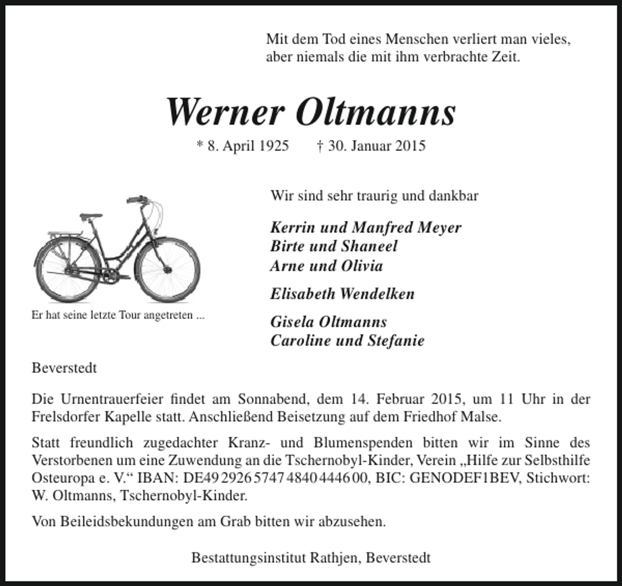 <p>Mit dem Tod eines Menschen verliert man vieles,<br />aber niemals die mit ihm verbrachte Zeit.</p><p>Werner Oltmanns<br />* 8. April 1925</p><p>† 30. Januar 2015</p><p>Wir sind sehr traurig und dankbar</p><p>Kerrin und Manfred Meyer<br />Birte und Shaneel<br />Arne und Olivia<br />Elisabeth Wendelken<br />Er hat seine letzte Tour angetreten ...</p><p>Gisela Oltmanns<br />Caroline und Stefanie</p><p>Beverstedt<br />Die Urnentrauerfeier findet am Sonnabend, dem 14. Februar 2015, um 11 Uhr in der<br />Frelsdorfer Kapelle statt. Anschließend Beisetzung auf dem Friedhof Malse.<br />Statt freundlich zugedachter Kranz- und Blumenspenden bitten wir im Sinne des<br />Verstorbenen um eine Zuwendung an die Tschernobyl-Kinder, Verein „Hilfe zur Selbsthilfe<br />Osteuropa e. V.“ IBAN: DE49 2926 5747 4840 4446 00, BIC: GENODEF1BEV, Stichwort:<br />W. Oltmanns, Tschernobyl-Kinder.<br />Von Beileidsbekundungen am Grab bitten wir abzusehen.<br />Bestattungsinstitut Rathjen, Beverstedt</p>