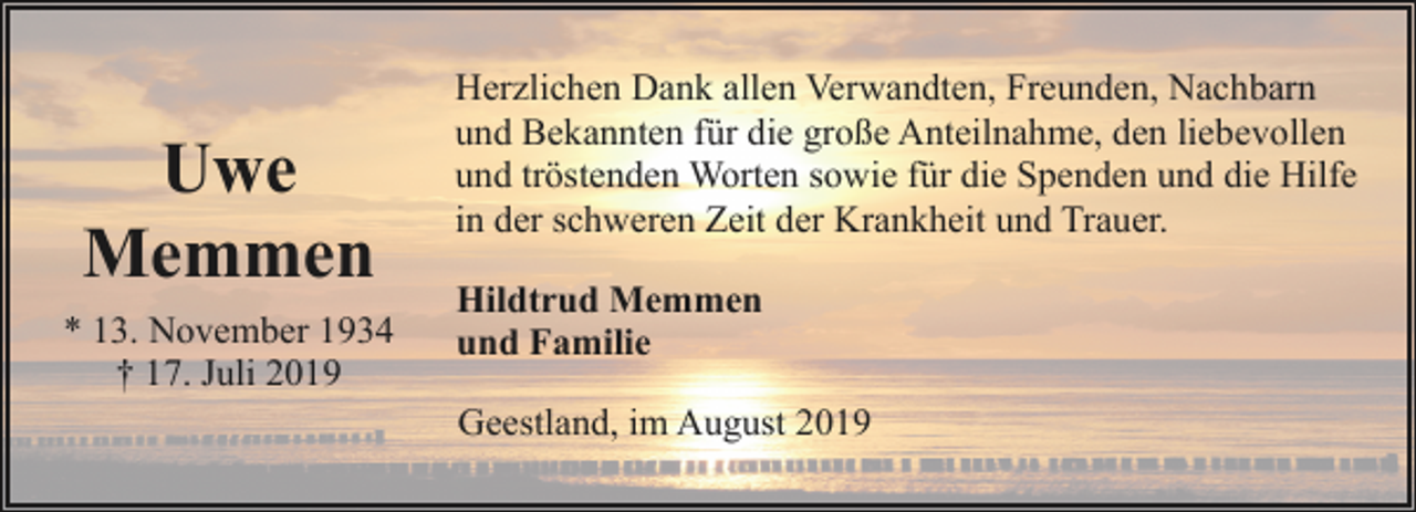 <p>Uwe<br />Memmen<br />* 13. November 1934<br />† 17. Juli 2019</p><p>Herzlichen Dank allen Verwandten, Freunden, Nachbarn<br />und Bekannten für die große Anteilnahme, den liebevollen<br />und tröstenden Worten sowie für die Spenden und die Hilfe<br />in der schweren Zeit der Krankheit und Trauer.<br />Hildtrud Memmen<br />und Familie<br />Geestland, im August 2019</p>