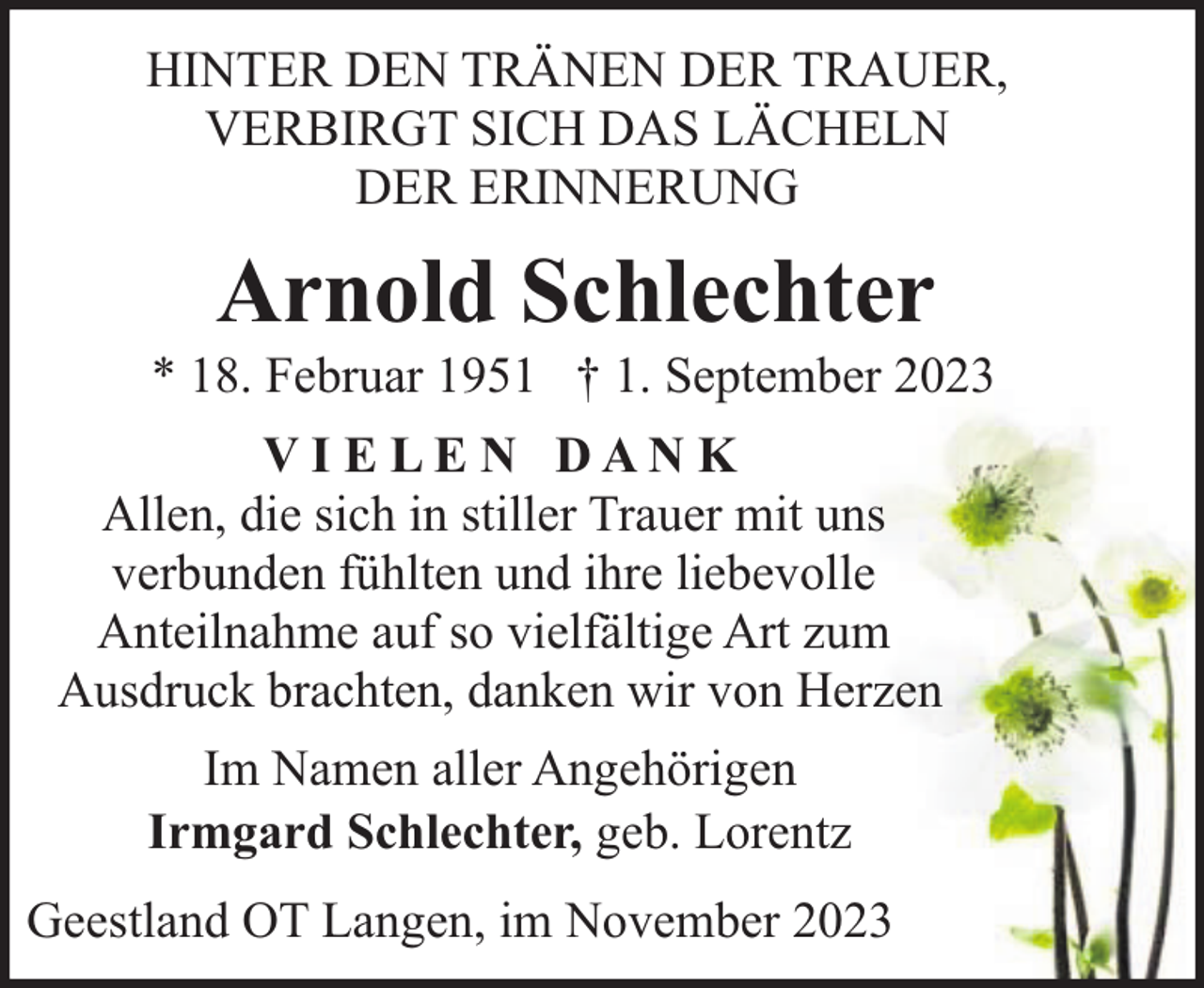 <p>HINTER DEN TRÄNEN DER TRAUER,<br />VERBIRGT SICH DAS LÄCHELN<br />DER ERINNERUNG</p><p>Arnold Schlechter</p><p>* 18. Februar 1951 † 1. September 2023<br />VI E LE N DAN K<br />Allen, die sich in stiller Trauer mit uns<br />verbunden fühlten und ihre liebevolle<br />Anteilnahme auf so vielfältige Art zum<br />Ausdruck brachten, danken wir von Herzen<br />Im Namen aller Angehörigen<br />Irmgard Schlechter, geb. Lorentz<br />Geestland OT Langen, im November 2023</p>