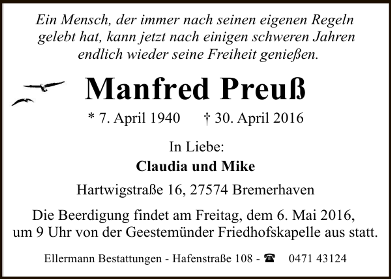 <p>Ein Mensch, der immer nach seinen eigenen Regeln<br />gelebt hat, kann jetzt nach einigen schweren Jahren<br />endlich wieder seine Freiheit genießen.</p><p>Manfred Preuß<br />* 7. April 1940</p><p>† 30. April 2016</p><p>In Liebe:<br />Claudia und Mike<br />Hartwigstraße 16, 27574 Bremerhaven<br />Die Beerdigung findet am Freitag, dem 6. Mai 2016,<br />um 9 Uhr von der Geestemünder Friedhofskapelle aus statt.<br />Ellermann Bestattungen - Hafenstraße 108 - (</p><p>0471 43124</p>