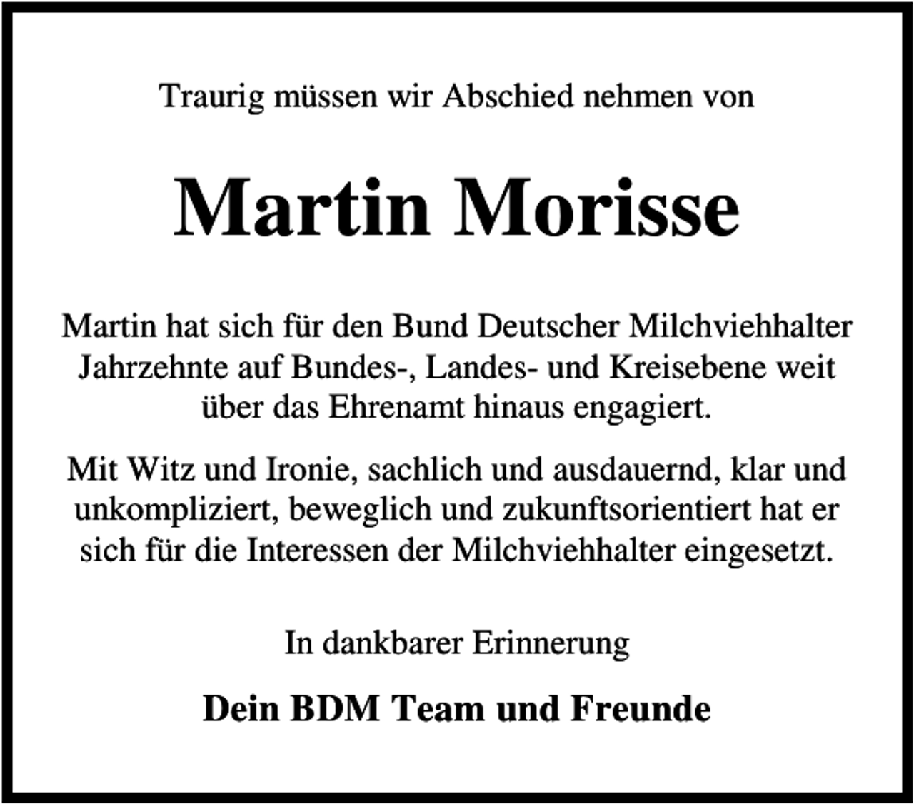 <p>Traurig müssen wir Abschied nehmen von</p><p>Martin Morisse<br />Martin hat sich für den Bund Deutscher Milchviehhalter<br />Jahrzehnte auf Bundes-, Landes- und Kreisebene weit<br />über das Ehrenamt hinaus engagiert.<br />Mit Witz und Ironie, sachlich und ausdauernd, klar und<br />unkompliziert, beweglich und zukunftsorientiert hat er<br />sich für die Interessen der Milchviehhalter eingesetzt.<br />In dankbarer Erinnerung</p><p>Dein BDM Team und Freunde</p>