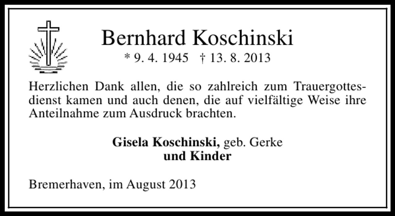 <p>Bernhard Koschinski<br />* 9. 4. 1945 † 13. 8. 2013</p><p>Herzlichen Dank allen, die so zahlreich zum Trauergottesdienst kamen und auch denen, die auf vielfältige Weise ihre<br />Anteilnahme zum Ausdruck brachten.<br />Gisela Koschinski, geb. Gerke<br />und Kinder<br />Bremerhaven, im August 2013</p>