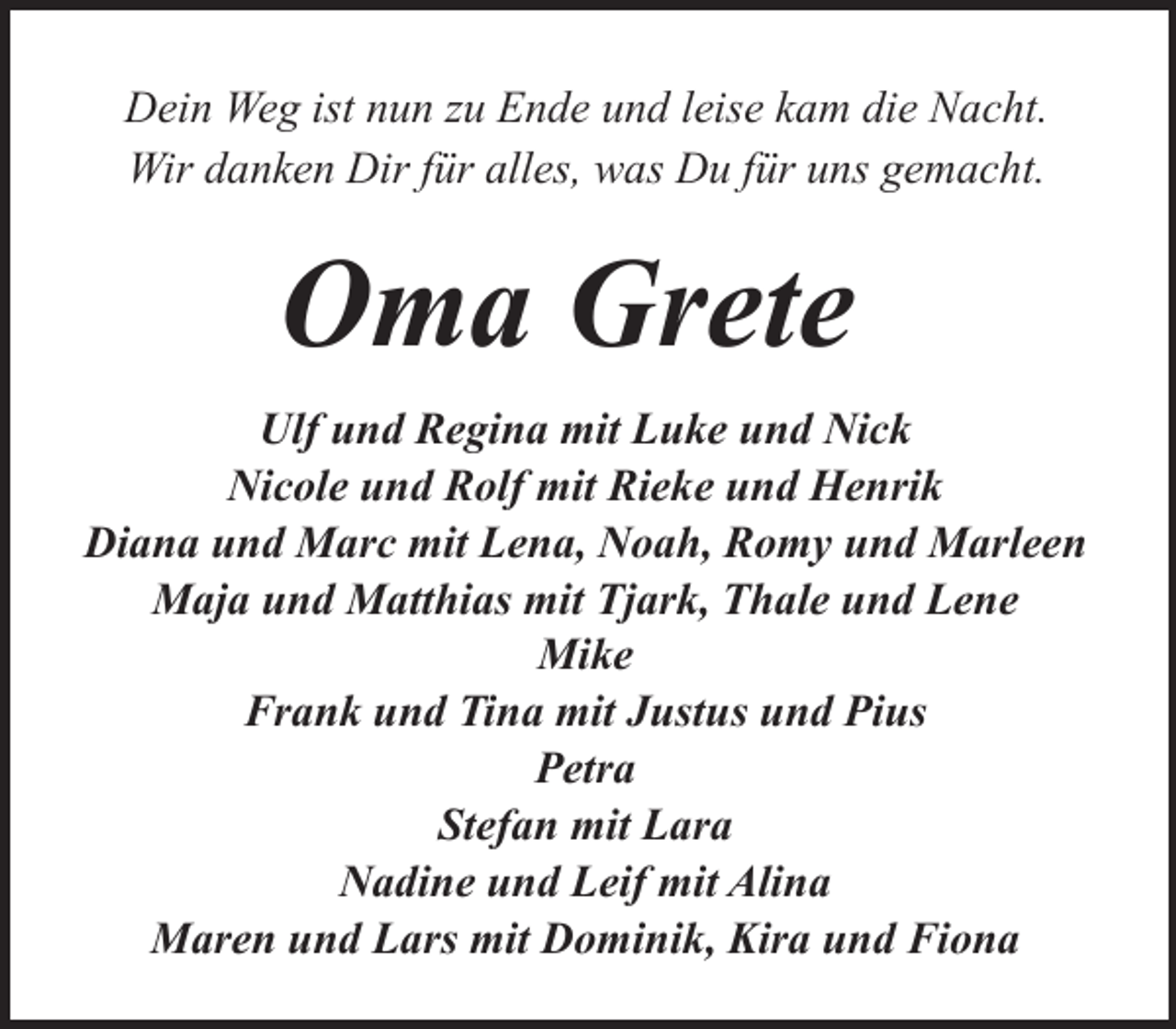 <p>Dein Weg ist nun zu Ende und leise kam die Nacht.<br />Wir danken Dir für alles, was Du für uns gemacht.</p><p>Oma Grete<br />Ulf und Regina mit Luke und Nick<br />Nicole und Rolf mit Rieke und Henrik<br />Diana und Marc mit Lena, Noah, Romy und Marleen<br />Maja und Matthias mit Tjark, Thale und Lene<br />Mike<br />Frank und Tina mit Justus und Pius<br />Petra<br />Stefan mit Lara<br />Nadine und Leif mit Alina<br />Maren und Lars mit Dominik, Kira und Fiona</p>