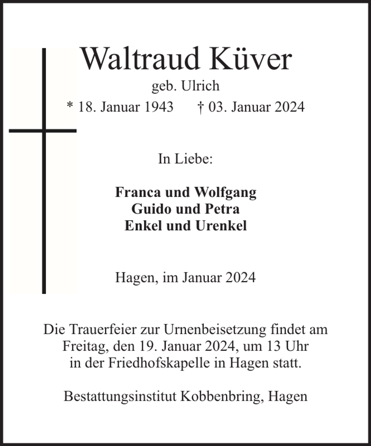 <p>Waltraud Küver</p><p>geb. Ulrich<br />* 18. Januar 1943 † 03. Januar 2024<br />In Liebe:<br />Franca und Wolfgang<br />Guido und Petra<br />Enkel und Urenkel<br />Hagen, im Januar 2024<br />Die Trauerfeier zur Urnenbeisetzung findet am<br />Freitag, den 19. Januar 2024, um 13 Uhr<br />in der Friedhofskapelle in Hagen statt.<br />Bestattungsinstitut Kobbenbring, Hagen</p>