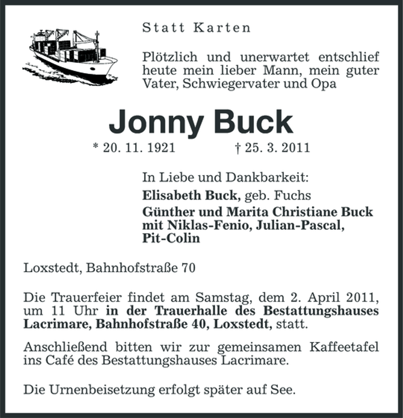 <p>Statt Karten Plötzlich und unerwartet entschlief heute mein lieber Mann, mein guter Vater, Schwiegervater und Opa</p><p>Jonny Buck<br />* 20. 11. 1921 † 25. 3. 2011 In Liebe und Dankbarkeit: Elisabeth Buck, geb. Fuchs Günther und Marita Christiane Buck mit Niklas-Fenio, Julian-Pascal, Pit-Colin Loxstedt, Bahnhofstraße 70 Die Trauerfeier findet am Samstag, dem 2. April 2011, um 11 Uhr in der Trauerhalle des Bestattungshauses Lacrimare, Bahnhofstraße 40, Loxstedt, statt. Anschließend bitten wir zur gemeinsamen Kaffeetafel ins Café des Bestattungshauses Lacrimare. Die Urnenbeisetzung erfolgt später auf See.</p>