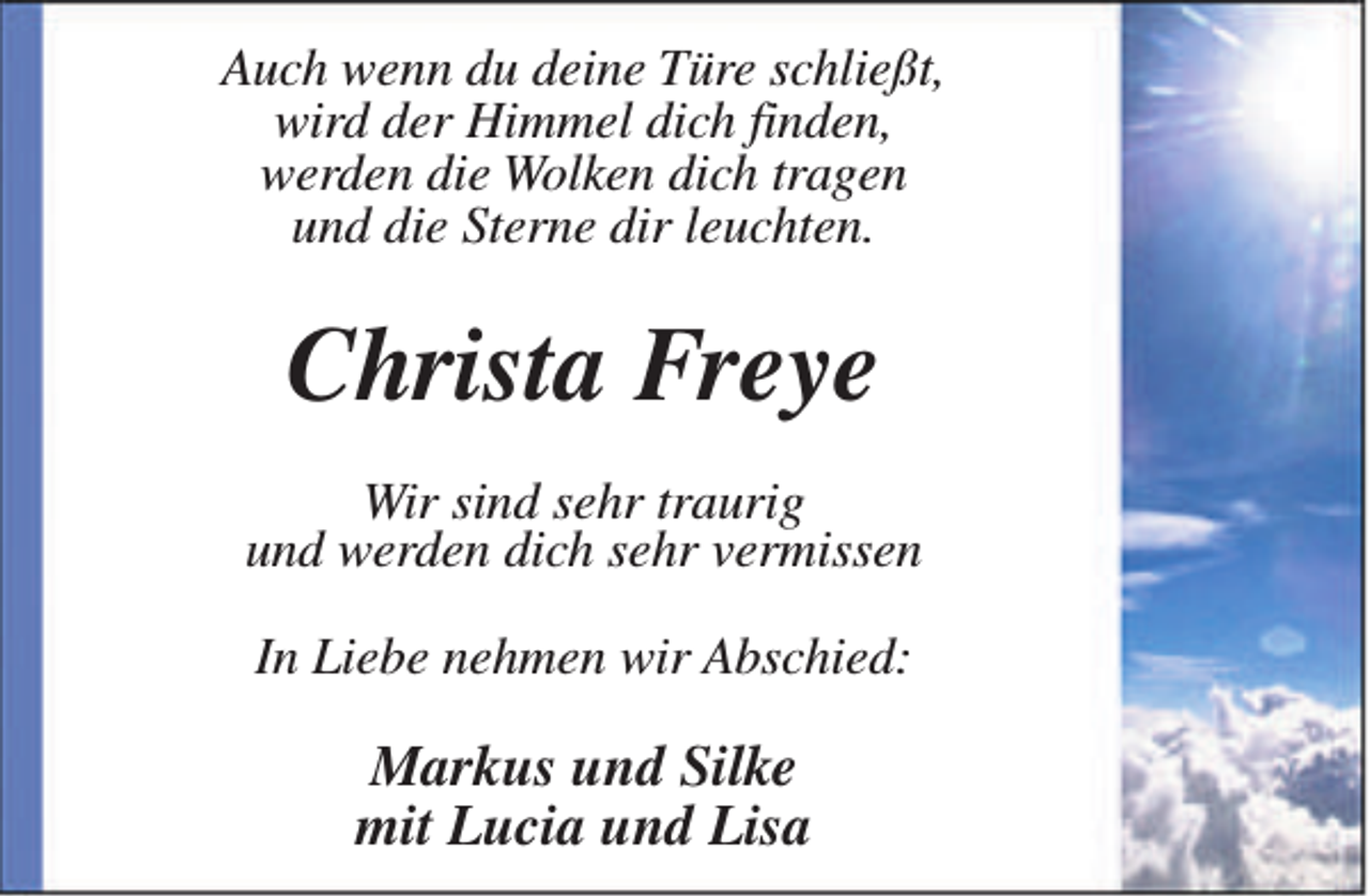 <p>Auch wenn du deine Türe schließt,<br />wird der Himmel dich finden,<br />werden die Wolken dich tragen<br />und die Sterne dir leuchten.</p><p>Christa Freye<br />Wir sind sehr traurig<br />und werden dich sehr vermissen<br />In Liebe nehmen wir Abschied:</p><p>Markus und Silke<br />mit Lucia und Lisa</p>