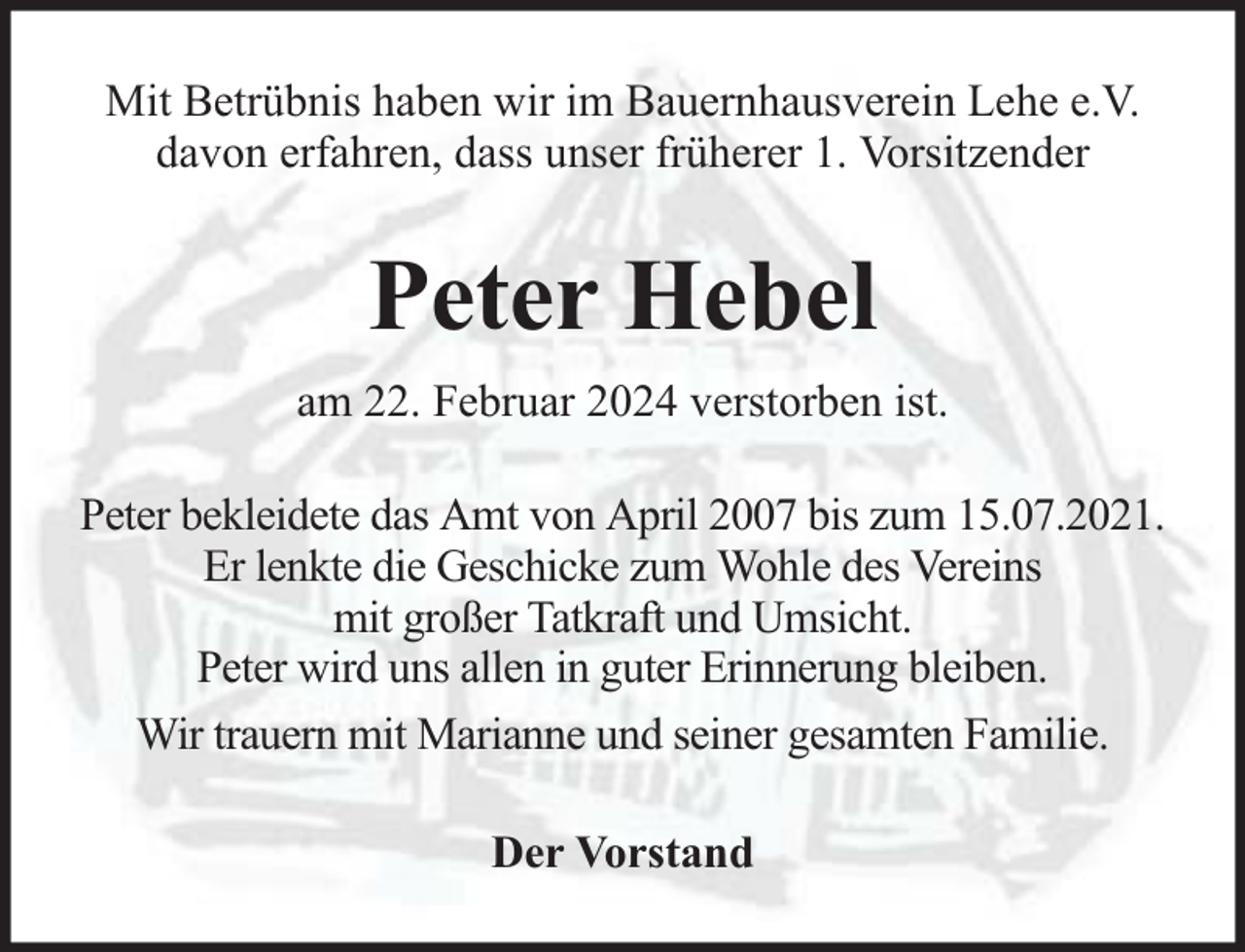 <p>Mit Betrübnis haben wir im Bauernhausverein Lehe e.V.<br />davon erfahren, dass unser früherer 1. Vorsitzender</p><p>Peter Hebel<br />am 22. Februar 2024 verstorben ist.<br />Peter bekleidete das Amt von April 2007 bis zum 15.07.2021.<br />Er lenkte die Geschicke zum Wohle des Vereins<br />mit großer Tatkraft und Umsicht.<br />Peter wird uns allen in guter Erinnerung bleiben.<br />Wir trauern mit Marianne und seiner gesamten Familie.<br />Der Vorstand</p>