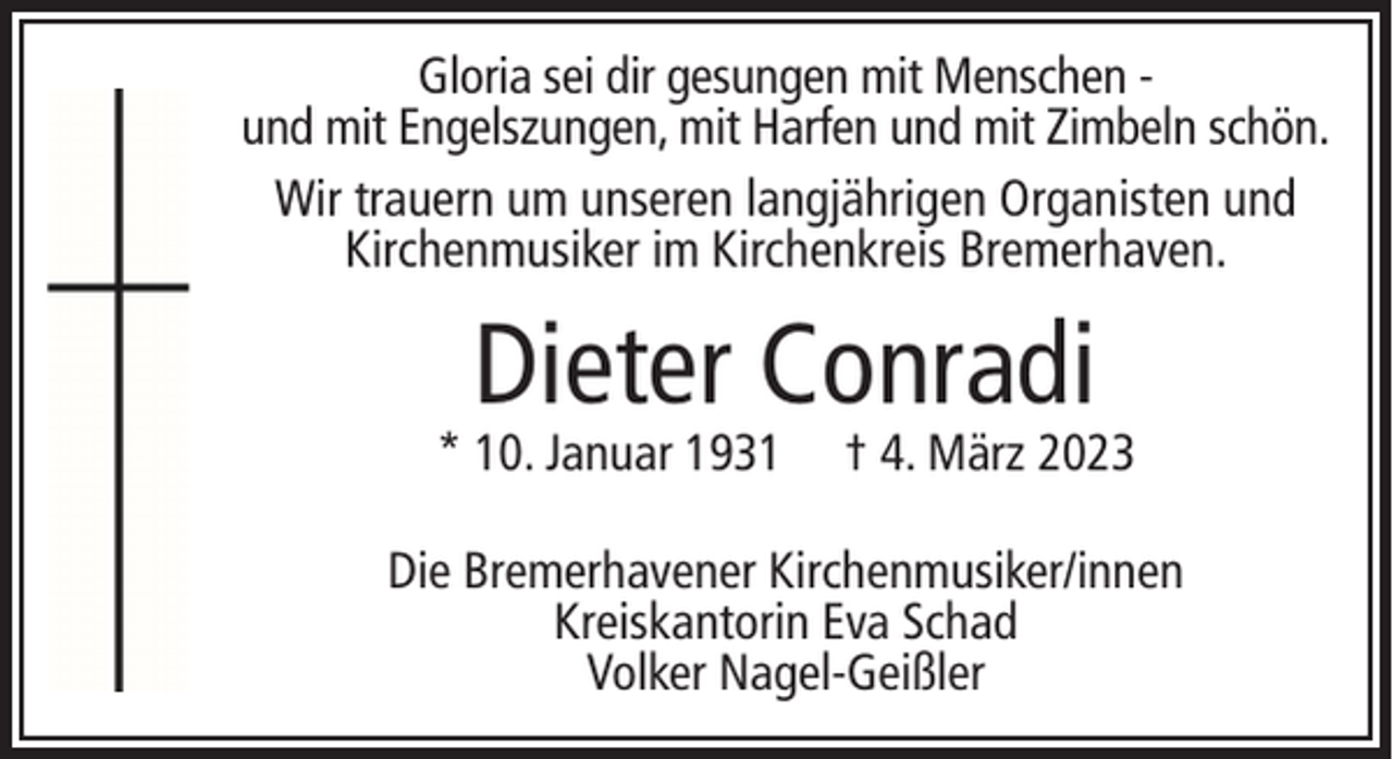 <p>Gloria sei dir gesungen mit Menschen und mit Engelszungen, mit Harfen und mit Zimbeln schön.<br />Wir trauern um unseren langjährigen Organisten und<br />Kirchenmusiker im Kirchenkreis Bremerhaven.</p><p>Dieter Conradi</p><p>* 10. Januar 1931</p><p>† 4. März 2023</p><p>Die Bremerhavener Kirchenmusiker/innen<br />Kreiskantorin Eva Schad<br />Volker Nagel-Geißler</p>