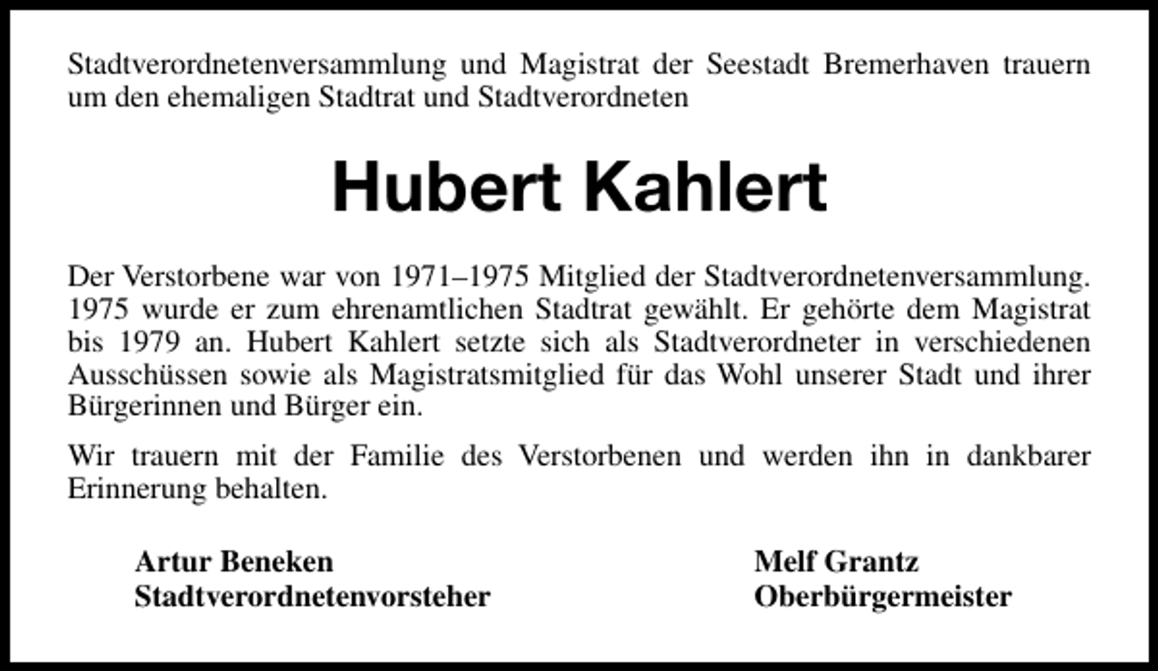 <p>Stadtverordnetenversammlung und Magistrat der Seestadt Bremerhaven trauern<br />um den ehemaligen Stadtrat und Stadtverordneten</p><p>Hubert Kahlert<br />Der Verstorbene war von 1971–1975 Mitglied der Stadtverordnetenversammlung.<br />1975 wurde er zum ehrenamtlichen Stadtrat gewählt. Er gehörte dem Magistrat<br />bis 1979 an. Hubert Kahlert setzte sich als Stadtverordneter in verschiedenen<br />Ausschüssen sowie als Magistratsmitglied für das Wohl unserer Stadt und ihrer<br />Bürgerinnen und Bürger ein.<br />Wir trauern mit der Familie des Verstorbenen und werden ihn in dankbarer<br />Erinnerung behalten.<br />Artur Beneken<br />Stadtverordnetenvorsteher</p><p>Melf Grantz<br />Oberbürgermeister</p>