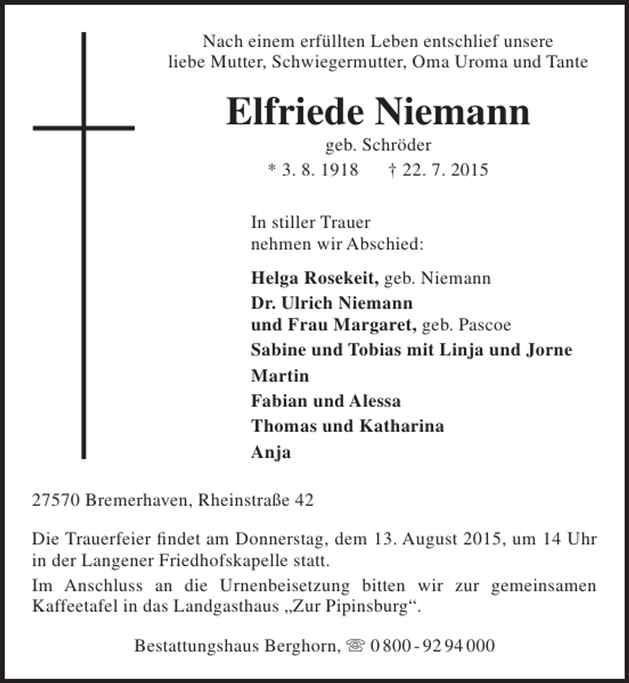 <p>Nach einem erfüllten Leben entschlief unsere<br />liebe Mutter, Schwiegermutter, Oma Uroma und Tante</p><p>Elfriede Niemann<br />geb. Schröder<br />* 3. 8. 1918<br />† 22. 7. 2015</p><p>In stiller Trauer<br />nehmen wir Abschied:<br />Helga Rosekeit, geb. Niemann<br />Dr. Ulrich Niemann<br />und Frau Margaret, geb. Pascoe<br />Sabine und Tobias mit Linja und Jorne<br />Martin<br />Fabian und Alessa<br />Thomas und Katharina<br />Anja<br />27570 Bremerhaven, Rheinstraße 42<br />Die Trauerfeier findet am Donnerstag, dem 13. August 2015, um 14 Uhr<br />in der Langener Friedhofskapelle statt.<br />Im Anschluss an die Urnenbeisetzung bitten wir zur gemeinsamen<br />Kaffeetafel in das Landgasthaus „Zur Pipinsburg“.<br />Bestattungshaus Berghorn,  0 800 - 92 94 000</p>