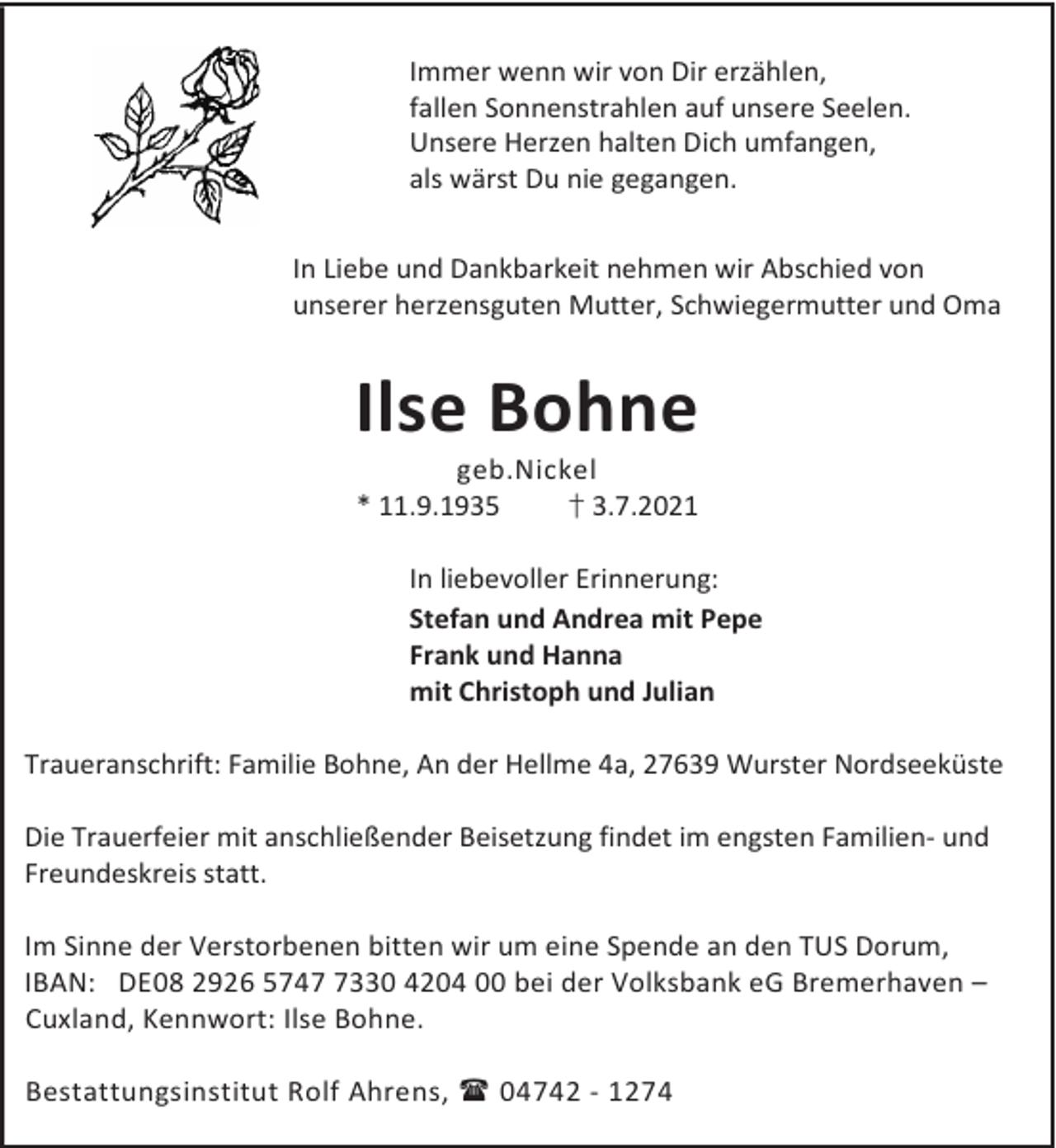 <p>Immer wenn wir von Dir erzählen,<br />fallen Sonnenstrahlen auf unsere Seelen.<br />Unsere Herzen halten Dich umfangen,<br />als wärst Du nie gegangen.<br />In Liebe und Dankbarkeit nehmen wir Abschied von<br />unserer herzensguten Mutter, Schwiegermutter und Oma</p><p>Ilse Bohne</p><p>geb.Nickel<br />† 3.7.2021<br />* 11.9.1935<br />In liebevoller Erinnerung:<br />Stefan und Andrea mit Pepe<br />Frank und Hanna<br />mit Christoph und Julian</p><p>Traueranschrift: Familie Bohne, An der Hellme 4a, 27639 Wurster Nordseeküste<br />Die Trauerfeier mit anschließender Beisetzung findet im engsten Familien- und<br />Freundeskreis statt.<br />Im Sinne der Verstorbenen bitten wir um eine Spende an den TUS Dorum,<br />IBAN: DE08 2926 574330 4204 00 bei der Volksbank eG Bremerhaven –<br />Cuxland, Kennwort: Ilse Bohne.<br />Bestattungsinstitut Rolf Ahrens, 04742 - 1274</p>