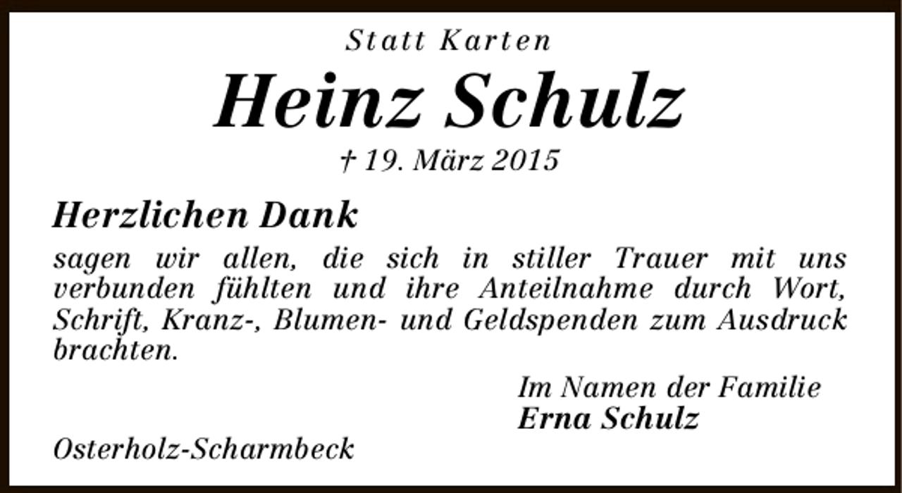 <p>St att K art e n</p><p>Heinz Schulz<br />† 19. März 2015</p><p>Herzlichen Dank<br />sagen wir allen, die sich in stiller Trauer mit uns<br />verbunden fühlten und ihre Anteilnahme durch Wort,<br />Schrift, Kranz-, Blumen- und Geldspenden zum Ausdruck<br />brachten.<br />Im Namen der Familie<br />Osterholz-Scharmbeck</p><p>Erna Schulz</p>