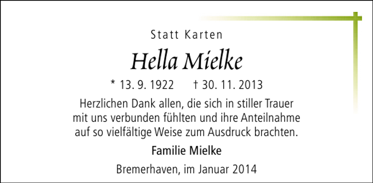 <p>Statt Karten</p><p>Hella Mielke</p><p>* 13. 9. 1922 † 30. 11. 2013<br />Herzlichen Dank allen, die sich in stiller Trauer<br />mit uns verbunden fühlten und ihre Anteilnahme<br />auf so vielfältige Weise zum Ausdruck brachten.<br />Familie Mielke<br />Bremerhaven, im Januar 2014</p>