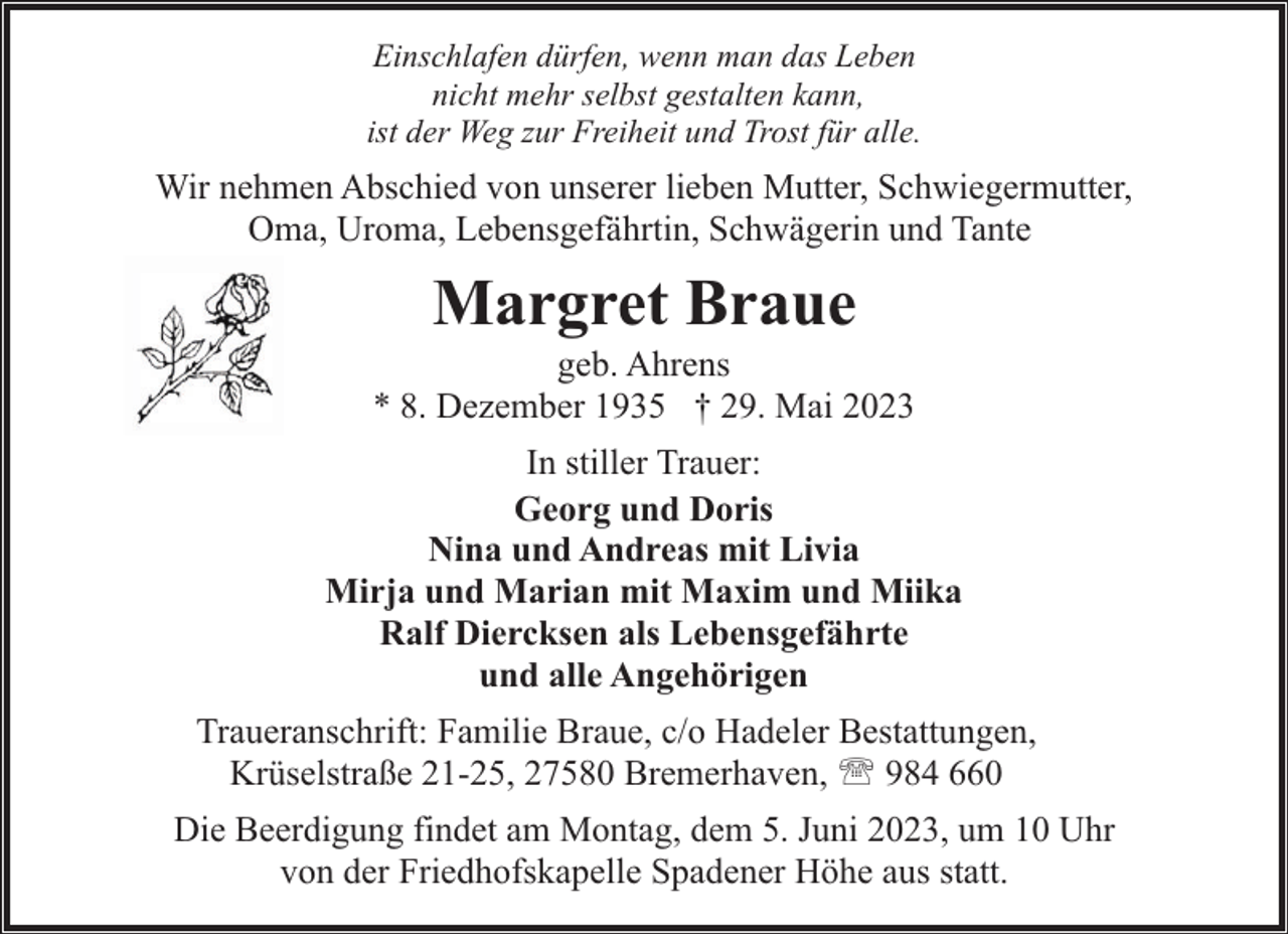 <p>Einschlafen dürfen, wenn man das Leben<br />nicht mehr selbst gestalten kann,<br />ist der Weg zur Freiheit und Trost für alle.</p><p>Wir nehmen Abschied von unserer lieben Mutter, Schwiegermutter,<br />Oma, Uroma, Lebensgefährtin, Schwägerin und Tante</p><p>Margret Braue</p><p>geb. Ahrens<br />* 8. Dezember 1935 † 29. Mai 2023<br />In stiller Trauer:<br />Georg und Doris<br />Nina und Andreas mit Livia<br />Mirja und Marian mit Maxim und Miika<br />Ralf Diercksen als Lebensgefährte<br />und alle Angehörigen<br />Traueranschrift: Familie Braue, c/o Hadeler Bestattungen,<br />Krüselstraße 21-25, 27580 Bremerhaven, ' 984 660<br />Die Beerdigung findet am Montag, dem 5. Juni 2023, um 10 Uhr<br />von der Friedhofskapelle Spadener Höhe aus statt.</p>
