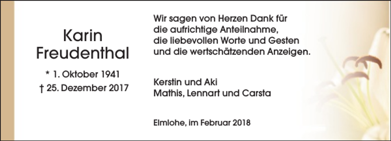 <p>Karin<br />Freudenthal<br />* 1. Oktober 1941<br />† 25. Dezember 2017</p><p>Wir sagen von Herzen Dank für<br />die aufrichtige Anteilnahme,<br />die liebevollen Worte und Gesten<br />und die wertschätzenden Anzeigen.<br />Kerstin und Aki<br />Mathis, Lennart und Carsta<br />Elmlohe, im Februar 2018</p>