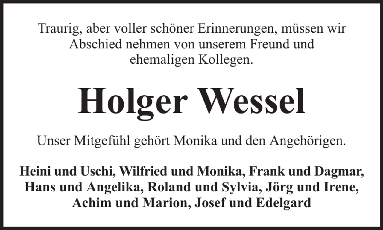 <p>Traurig, aber voller schöner Erinnerungen, müssen wir<br />Abschied nehmen von unserem Freund und<br />ehemaligen Kollegen.</p><p>Holger Wessel<br />Unser Mitgefühl gehört Monika und den Angehörigen.<br />Heini und Uschi, Wilfried und Monika, Frank und Dagmar,<br />Hans und Angelika, Roland und Sylvia, Jörg und Irene,<br />Achim und Marion, Josef und Edelgard</p>