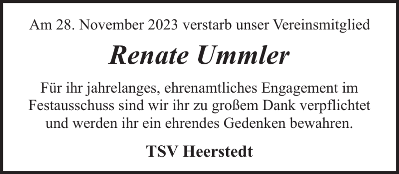 <p>Am 28. November 2023 verstarb unser Vereinsmitglied</p><p>Renate Ummler<br />Für ihr jahrelanges, ehrenamtliches Engagement im<br />Festausschuss sind wir ihr zu großem Dank verpflichtet<br />und werden ihr ein ehrendes Gedenken bewahren.</p><p>TSV Heerstedt</p>